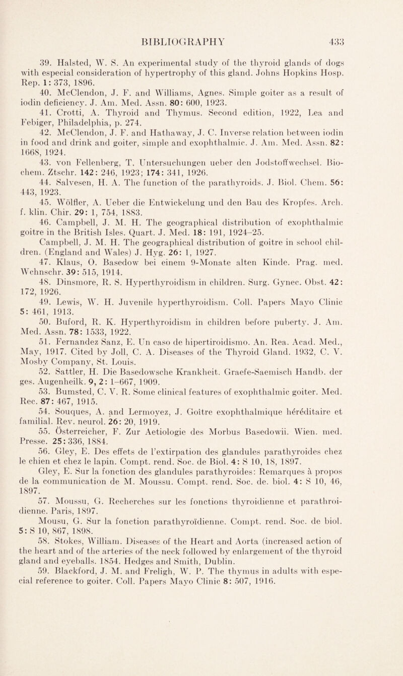 39. Halsted, W. S. An experimental study of the thyroid glands of dogs with especial consideration of hypertrophy of this gland. Johns Hopkins Hosp. Rep. 1: 373, 1896. 40. McClendon, J. F. and Williams, Agnes. Simple goiter as a result of iodin deficiency. J. Am. Med. Assn. 80: 600, 1923. 41. Crotti, A. Thyroid and Thymus. Second edition, 1922, Lea and Febiger, Philadelphia, p. 274. 42. McClendon, J. F. and Hathaway, J. C. Inverse relation between iodin in food and drink and goiter, simple and exophthalmic. J. Am. Med. Assn. 82: 1668, 1924. 43. von Fellenberg, T. Untersuchungen ueber den Jodstoffwechsel. Bio- cliem. Ztschr. 142: 246, 1923; 174: 341, 1926. 44. Salvesen, H. A. The function of the parathyroids. J. Biol. Chem. 56: 443, 1923. 45. Wolfler, A. Ueber die Entwickelung und den Bau des Kropfes. Arch, f. klin. Chir. 29: 1, 754, 1883. 46. Campbell, J. M. H. The geographical distribution of exophthalmic goitre in the British Isles. Quart. J. Med. 18: 191, 1924-25. Campbell, J. M. H. The geographical distribution of goitre in school chil¬ dren. (England and Wales) J. Hyg. 26: 1, 1927. 47. Klaus, O. Basedow bei einem 9-Monate alten Kinde. Prag. med. Wchnschr. 39: 515, 1914. 48. Dinsmore, R. S. Hyperthyroidism in children. Surg. Gynec. Obst. 42: 172, 1926. 49. Lewis, W. H. Juvenile hyperthyroidism. Coll. Papers Mayo Clinic 5: 461, 1913. 50. Buford, R. K. Hyperthyroidism in children before puberty. J. Am. Med. Assn. 78: 1533, 1922. 51. Fernandez Sanz, E. Un caso de hipertiroidismo. An. Rea. Acad. Med., May, 1917. Cited by Joll, C. A. Diseases of the Thyroid Gland. 1932, C. Y. Mosby Company, St. Louis. 52. Sattler, H. Die Basedowsche Krankheit. Graefe-Saemisch Handb. der ges. Augenheilk. 9, 2: 1-667, 1909. 53. Bumsted, C. V. R. Some clinical features of exophthalmic goiter. Med. Rec. 87: 467, 1915. 54. Souques, A. and Lermoyez, J. Goitre exophthalmique hereditaire et familial. Rev. neurol. 26: 20, 1919. 55. Osterreicher, F. Zur Aetiologie des Morbus Basedowii. Wien. med. Presse. 25:336, 1884. 56. Gley, E. Des effets de l’extirpation des glandules parathyroides chez le chien et chez le lapin. Compt. rend. Soc. de Biol. 4: S 10, 18, 1897. Gley, E. Sur la fonction des glandules parathyroides: Remarques a propos de la communication de M. Moussu. Compt. rend. Soc. de. biol. 4: S 10, 46, 1897. 57. Moussu, G. Recherches sur les fonctions thyroidienne et parathroi- dienne. Paris, 1897. Mousu, G. Sur la fonction parathyroidienne. Compt. rend. Soc. de biol. 5: S 10, 867, 1898. 58. Stokes, William. Diseases of the Heart and Aorta (increased action of the heart and of the arteries of the neck followed by enlargement of the thyroid gland and eyeballs. 1854. Hedges and Smith, Dublin. 59. Blackford, J. M. and Freligh, W. P. The thymus in adults with espe¬ cial reference to goiter. Coll. Papers Mayo Clinic 8: 507, 1916.