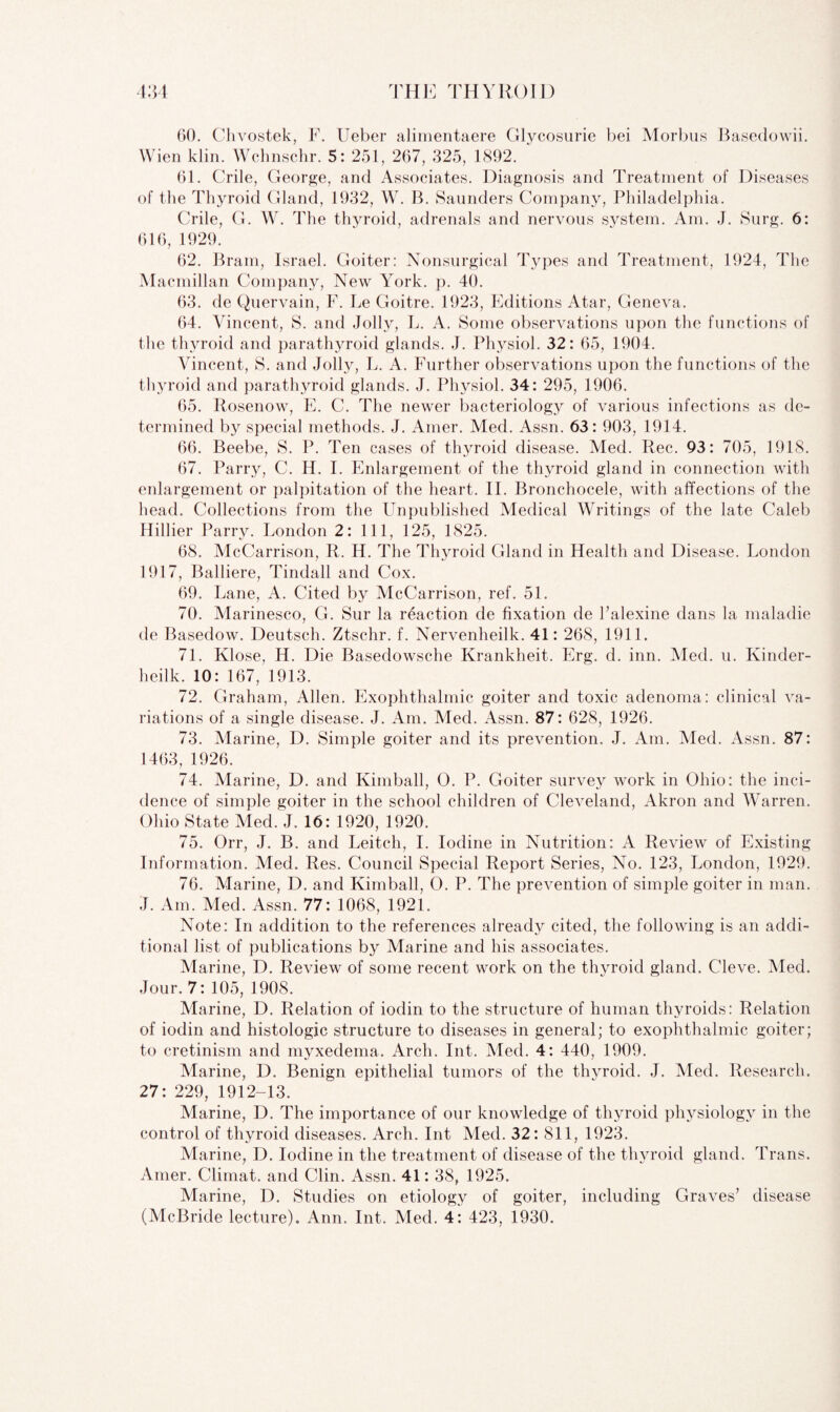 60. Chvostek, F. Ueber alimentaere Glycosurie bei Morbus Basedowii. Wien klin. Wchnschr. 5: 251, 267, 325, 1892. 61. Crile, George, and Associates. Diagnosis and Treatment of Diseases of the Thyroid Gland, 1932, W. B. Saunders Company, Philadelphia. Crile, G. W. The thyroid, adrenals and nervous s}rstem. Am. J. Surg. 6: 616, 1929. 62. Brain, Israel. Goiter: Nonsurgical Types and Treatment, 1924, The Macmillan Company, New York. p. 40. 63. de Quervain, F. Le Goitre. 1923, Editions Atar, Geneva. 64. Vincent, S. and Jolly, L. A. Some observations upon the functions of the thyroid and parathyroid glands. J. Physiol. 32: 65, 1904. Vincent, S. and Jolly, L. A. Further observations upon the functions of the thyroid and parathyroid glands. J. Physiol. 34: 295, 1906. 65. Rosenow, E. C. The newer bacteriology of various infections as de¬ termined by special methods. J. Amer. Med. Assn. 63: 903, 1914. 66. Beebe, S. P. Ten cases of thyroid disease. Med. Rec. 93: 705, 1918. 67. Parry, C. H. I. Enlargement of the thyroid gland in connection with enlargement or palpitation of the heart. II. Bronchocele, with affections of the head. Collections from the Unpublished Medical Writings of the late Caleb Hillier Parry. London 2: 111, 125, 1825. 68. McCarrison, R. H. The Thyroid Gland in Health and Disease. London 1917, Balliere, Tindall and Cox. 69. Lane, A. Cited by McCarrison, ref. 51. 70. Marinesco, G. Sur la reaction de fixation de Palexine dans la maladie de Basedow. Deutsch. Ztschr. f. Nervenheilk. 41: 268, 1911. 71. Klose, H. Die Basedowsche Krankheit. Erg. cl. inn. Med. u. Kinder- lieilk. 10: 167, 1913. 72. Graham, Allen. Exophthalmic goiter and toxic adenoma: clinical va¬ riations of a single disease. J. Am. Med. Assn. 87: 628, 1926. 73. Marine, D. Simple goiter and its prevention. J. Am. Med. Assn. 87: 1463, 1926. 74. Marine, D. and Kimball, O. P. Goiter survey work in Ohio: the inci¬ dence of simple goiter in the school children of Cleveland, Akron and Warren. Ohio State Med. J. 16: 1920, 1920. 75. Orr, J. B. and Leitch, I. Iodine in Nutrition: A Review of Existing Information. Med. Res. Council Special Report Series, No. 123, London, 1929. 76. Marine, D. and Kimball, O. P. The prevention of simple goiter in man. J. Am. Med. Assn. 77: 1068, 1921. Note: In addition to the references already cited, the following is an addi¬ tional list of publications by Marine and his associates. Marine, D. Review of some recent work on the thyroid gland. Cleve. Med. Jour. 7: 105, 1908. Marine, D. Relation of iodin to the structure of human thyroids: Relation of iodin and histologic structure to diseases in general; to exophthalmic goiter; to cretinism and myxedema. Arch. Int. Med. 4: 440, 1909. Marine, D. Benign epithelial tumors of the thyroid. J. Vied. Research. 27: 229, 1912-13. Marine, D. The importance of our knowledge of thyroid physiology in the control of thyroid diseases. Arch. Int Med. 32: 811, 1923. Marine, D. Iodine in the treatment of disease of the thyroid gland. Trans. Amer. Climat. and Clin. Assn. 41: 38, 1925. Marine, D. Studies on etiology of goiter, including Graves’ disease (McBride lecture). Ann. Int. Med. 4: 423, 1930.