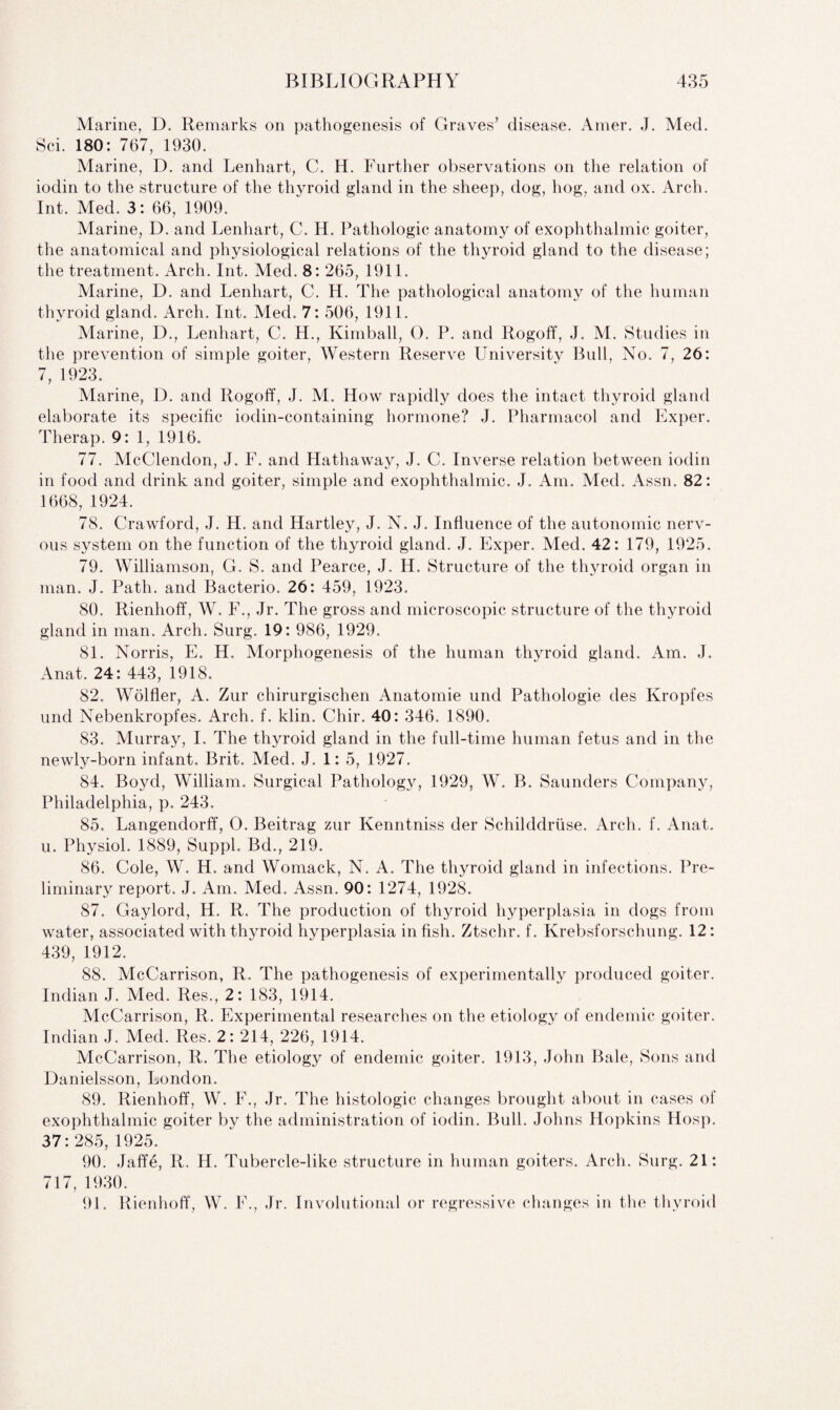 Marine, D. Remarks on pathogenesis of Graves’ disease. Amer. J. Med. Sci. 180: 767, 1930. Marine, D. and Lenhart, C. H. Further observations on the relation of iodin to the structure of the thyroid gland in the sheep, dog, hog, and ox. Arch. Int. Med. 3: 66, 1909. Marine, D. and Lenhart, C. H. Pathologic anatomy of exophthalmic goiter, the anatomical and physiological relations of the thyroid gland to the disease; the treatment. Arch. Int. Med. 8: 265, 1911. Marine, D. and Lenhart, C. H. The pathological anatomy of the human thyroid gland. Arch. Int. Med. 7: 506, 1911. Marine, D., Lenhart, C. H., Kimball, 0. P. and Rogoff, J. M. Studies in the prevention of simple goiter, Western Reserve University Bull, No. 7, 26: 7, 1923. Marine, D. and Rogoff, J. M. How rapidly does the intact thyroid gland elaborate its specific iodin-containing hormone? J. Pharmacol and Exper. Therap. 9: 1, 1916. 77. McClendon, J. F. and Hathaway, J. C. Inverse relation between iodin in food and drink and goiter, simple and exophthalmic. J. Am. Med. Assn. 82: 1668, 1924. 78. Crawford, J. H. and Hartley, J. N. J. Influence of the autonomic nerv¬ ous system on the function of the thyroid gland. J. Exper. Med. 42: 179, 1925. 79. Williamson, G. S. and Pearce, J. H. Structure of the thyroid organ in man. J. Path, and Bacterio. 26: 459, 1923. 80. Rienhoff, W. F., Jr. The gross and microscopic structure of the thyroid gland in man. Arch. Surg. 19: 986, 1929. 81. Norris, E. H. Morphogenesis of the human thyroid gland. Am. J. Anat. 24: 443, 1918. 82. Wolfler, A. Zur chirurgischen Anatomie und Pathologie des Kropfes unci Nebenkropfes. Arch. f. klin. Chir. 40: 346. 1890. 83. Murray, I. The thyroid gland in the full-time human fetus and in the newly-born infant. Brit. Med. J. 1: 5, 1927. 84. Boyd, William. Surgical Pathology, 1929, W. B. Saunders Company, Philadelphia, p. 243. 85. Langendorff, 0. Beitrag zur Kenntniss der Schilddriise. Arch. f. Anat. u. Physiol. 1889, Suppl. Bd., 219. 86. Cole, W. H. and Womack, N. A. The thyroid gland in infections. Pre¬ liminary report. J. Am. Med. Assn. 90: 1274, 1928. 87. Gaylord, H. R. The production of thyroid hyperplasia in dogs from water, associated with thyroid hyperplasia in fish. Ztschr. f. Krebsforschung. 12: 439, 1912. 88. McCarrison, R. The pathogenesis of experimentally produced goiter. Indian J. Med. Res., 2: 183, 1914. McCarrison, R. Experimental researches on the etiology of endemic goiter. Indian J. Med. Res. 2: 214, 226, 1914. McCarrison, R. The etiology of endemic goiter. 1913, John Bale, Sons and Danielsson, London. 89. Rienhoff, W. F., Jr. The histologic changes brought about in cases of exophthalmic goiter by the administration of iodin. Bull. Johns Hopkins Hosp. 37:285, 1925. 90. Jaffe, R. H. Tubercle-like structure in human goiters. Arch. Surg. 21: 717, 1930. 91. Rienhoff, W. F., Jr. Involutional or regressive changes in the thyroid