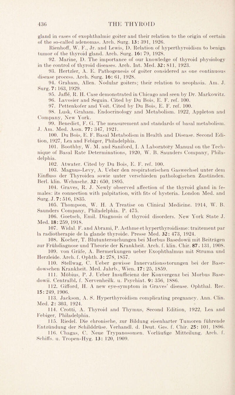 gland in cases of exophthalmic goiter and their relation to the origin of certain of the so-called adenomas. Arch. Surg. 13: 391, 1926. Rienhoff, W. F., Jr. and Lewis, D. Relation of hyperthyroidism to benign tumor of the thyroid gland. Arch. Surg. 16: 79, 1928. 92. Marine, D. The importance of our knowledge of thyroid physiology in the control of thyroid diseases. Arch. Int. Med. 32: 811, 1923. 93. Hertzler, A. E. Pathogenesis of goiter considered as one continuous disease process. Arch. Surg. 16: 61, 1928. 94. Graham, Allen. Nodular goiters; their relation to neoplasia. Am. J. Surg. 7: 163, 1929. 95. Jaffe. R. H. Case demonstrated in Chicago and seen by Dr. Markowitz. 96. Lavosier and Seguin. Cited by Du Bois, E. F. ref. 100. 97. Pettenkofer and Voit. Cited by Du Bois, E. F. ref. 100. 98. Lusk, Graham. Endocrinology and Metabolism. 1922, Appleton and Company, New York. 99. Benedict, F. G. The measurement and standards of basal metabolism. J. Am. Med. Assn. 77: 347, 1921. 100. Du Bois, E. F. Basal Metabolism in Health and Disease. Second Edi¬ tion, 192 7, Lea and Febiger, Philadelphia. 101. Boothby, W. M. and Saniford, I. A Laboratory Manual on the Tech¬ nique of Basal Rate Determinations, 1920, W. B. Saunders Company, Phila¬ delphia. 102. Atwater. Cited by Du Bois, E. F. ref. 100. 103. Magnus-Levy, A. Ueber den respiratorischen Gaswechsel unter dem Einfluss der Thyroidea sowie unter verscliieden pathologischen Zustanden. Berk klin. Wchnschr. 32: 650, 1895. 104. Graves, R. J. Newly observed affection of the thyroid gland in fe¬ males: its connection with palpitation, with fits of hysteria. London Med. and Surg. J. 7: 516, 1835. 105. Thompson, W. H. A Treatise on Clinical Medicine. 1914, W. B. Saunders Company, Philadelphia. P. 475. 106. Goetsch, Emil. Diagnosis of thyroid disorders. New York State J. Med. 18:259, 1918. 107. Widal. F. and Abrami, P. Asthme et hyperthyroidisme: traitement par la radiotherapie de la glande thyroide. Presse Med. 32: 473, 1924. 108. Kocher, T. Blutuntersuchungen bei Morbus Basedowii mit Beitragen zur Fruhdiagnose und Theorie der Krankheit. Arch. f. klin. Chir. 87. 131, 1908. 109. von Griife, A. Bermerkungen ueber Exophthalmus mit Struma und Herzleide. Arch. f. Ophth. 3 : 278, 1857. 110. Stellwag, C. Leber gewisse Innervationsstorungen bei der Base- dowschen Krankheit. Med. Jahrb., Wien. 17: 25, 1859. 111. Mobius, P. J. Ueber Insuffieienz der Konvergenz bei Morbus Base¬ dowii. Centralbl. f. Nervenheilk. u. Psychiat. 9: 356, 1886. 112. Gifford, H. A new eve-symptom in Graves’ disease. Ophthal. Rec. 15: 249, 1906. 113. Jackson, A. S. Hyperthyroidism complicating pregnancy. Ann. Clin. Med. 2: 303, 1924. 114. Crotti, A. Thyroid and Thymus, Second Edition, 1922, Lea and Febiger, Philadelphia. 115. Riedel. Die chronische, zur Bildung eisenharter Tumoren fiihrende Entzundung der Schilddruse. Verhandl. d. Deut. Ges. f. Chir. 25: 101, 1896. 116. Chagas, C. Neue Trypanosomen. Yorlaufige Mitteilung. Arch. f. Schiffs. u. Tropen-Hyg. 13: 120, 1909.