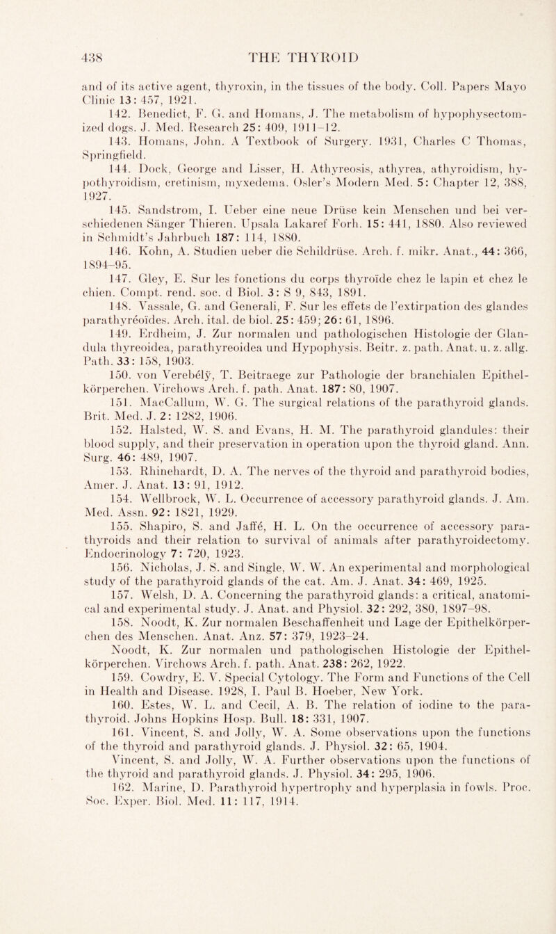 and of its active agent, thyroxin, in the tissues of the body. Coll. Papers Mayo Clinic 13: 457, 1921. 142. Benedict, F. G. and Homans, J. The metabolism of hypophysectom- ized dogs. J. Med. Research 25: 409, 1911-12. 143. Homans, John. A Textbook of Surgery. 1931, Charles C Thomas, Springfield. 144. Dock, George and Lisser, H. Athyreosis, athyrea, athyroidism, hy¬ pothyroidism, cretinism, myxedema. Osier’s Modern Med. 5: Chapter 12, 388, 1927. 145. Sandstrom, I. Ueber eine neue Druse kein Menschen und bei ver- schiedenen Sanger Thieren. Upsala Lakaref Forh. 15: 441, 1880. Also reviewed in Schmidt’s Jahrbuch 187: 114, 1880. 146. Kohn, A. Studien ueber die Schildriise. Arch. f. mikr. Anat., 44: 366, 1894-95. 147. Gley, E. Sur les fonctions du corps thyroide cliez le lapin et chez le chien. Compt. rend. soc. d Biol. 3: S 9, 843, 1891. 148. Vassale, G. and Generali, F. Sur les effets de l’extirpation des glandes parathyreoides. Arch. ital. de biol. 25: 459; 26: 61, 1896. 149. Erdheim, J. Zur normalen und pathologischen Histologie der Glan- dula thyreoidea, parathyreoidea und Hypophysis. Beitr. z. path. Anat. u. z. allg. Path. 33:158, 1903. 150. von Verebely, T. Beitraege zur Pathologie der branchialen Epithel- korperchen. Virchows Arch. f. path. Anat. 187: 80, 1907. 151. MacCallum, W. G. The surgical relations of the parathyroid glands. Brit. Med. J. 2: 1282, 1906. 152. Halsted, W. S. and Evans, H. M. The parathyroid glandules: their blood supply, and their preservation in operation upon the thyroid gland. Ann. Surg. 46: 489, 1907. 153. Rhinehardt, D. A. The nerves of the thyroid and parathyroid bodies, Amer. J. Anat. 13: 91, 1912. 154. Wellbrock, W. L. Occurrence of accessory parathyroid glands. J. Am. Med. Assn. 92: 1821, 1929. 155. Shapiro, S. and Jaffe, H. L. On the occurrence of accessory para¬ thyroids and their relation to survival of animals after parathyroidectomy. Endocrinology 7: 720, 1923. 156. Nicholas, J. S. and Single, W. W. An experimental and morphological study of the parathyroid glands of the cat. Am. J. Anat. 34: 469, 1925. 157. Welsh, D. A. Concerning the parathyroid glands: a critical, anatomi¬ cal and experimental study. J. Anat. and Physiol. 32: 292, 380, 1897-98. 158. Noodt, K. Zur normalen Beschaffenheit. und Page der Epithelkorper- ehen des Menschen. Anat. Anz. 57: 379, 1923-24. Noodt, K. Zur normalen und pathologischen Histologie der Epithel- korperchen. Virchows Arch. f. path. Anat. 238: 262, 1922. 159. Cowdry, E. V. Special Cytology. The Form and Functions of the Cell in Health and Disease. 1928, I. Paul B. Hoeber, New York. 160. Estes, W. L. and Cecil, A. B. The relation of iodine to the para¬ thyroid. Johns Hopkins Hosp. Bull. 18: 331, 1907. 161. Vincent, S. and Jolly, W. A. Some observations upon the functions of the thyroid and parathyroid glands. J. Physiol. 32: 65, 1904. Vincent, S. and Jolly, W. A. Further observations upon the functions of the thyroid and parathyroid glands. J. Physiol. 34: 295, 1906. 162. Marine, D. Parathyroid hypertrophy and hyperplasia in fowls. Proc. Soc. Exper. Biol. Med. 11: 117, 1914.