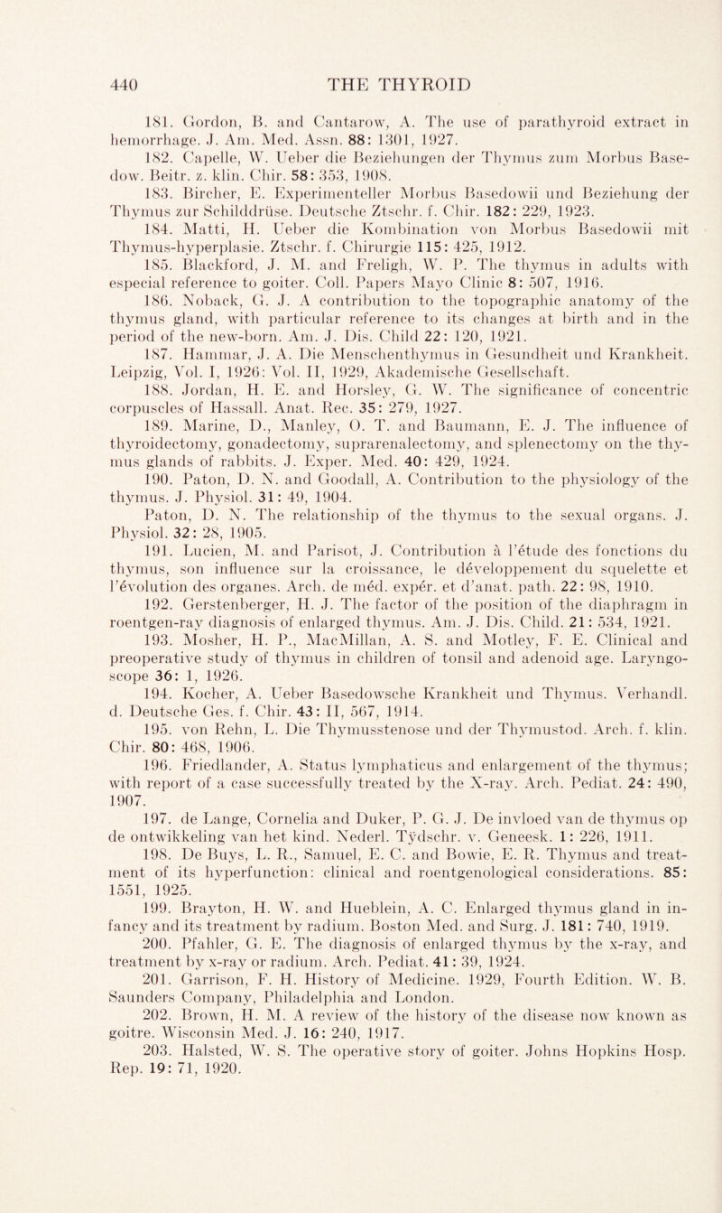 181. Gordon, B. and Cantarow, A. The use of parathyroid extract in hemorrhage. J. Am. Med. Assn. 88: 1301, 1927. 182. Capelle, W. Ueber die Beziehungen der Thymus zum Morbus Base¬ dow. Beitr. z. klin. Chir. 58: 353, 1908. 183. Bircher, E. Experimenteller Morbus Basedowii und Beziehung der Thymus zur Schilddruse. Deutsche Ztschr. f. Chir. 182: 229, 1923. 184. Matti, H. Ueber die Kombination von Morbus Basedowii mit Thymus-hyperplasie. Ztschr. f. Chirurgie 115: 425, 1912. 185. Blackford, J. M. and Freligh, W. P. The thymus in adults with especial reference to goiter. Coll. Papers Mayo Clinic 8: 507, 1916. 186. Noback, G. J. A contribution to the topographic anatomy of the thymus gland, with particular reference to its changes at birth and in the period of the new-born. Am. J. Dis. Child 22: 120, 1921. 187. Hammar, J. A. Die Menschenthymus in Gesundheit und Krankheit. Leipzig, Vol. I, 1926: Vol. II, 1929, Akademische Gesellschaft. 188. Jordan, H. E. and Horsley, G. W. The significance of concentric corpuscles of Hassall. Anat. Rec. 35: 279, 1927. 189. Marine, D., Manley, O. T. and Baumann, E. J. The influence of thyroidectomy, gonadectomy, suprarenalectomy, and splenectomy on the thy¬ mus glands of rabbits. J. Exper. Med. 40: 429, 1924. 190. Paton, D. N. and Gooclall, A. Contribution to the physiology of the thymus. J. Physiol. 31: 49, 1904. Paton, D. N. The relationship of the thymus to the sexual organs. J. Physiol. 32: 28, 1905. 191. Lucien, M. and Parisot, J. Contribution a l’etude cles fonctions du thymus, son influence sur la croissance, le developpement du squelette et revolution des organes. Arch, de med. exper. et d’anat. path. 22: 98, 1910. 192. Gerstenberger, H. J. The factor of the position of the diaphragm in roentgen-ray diagnosis of enlarged thymus. Am. J. Dis. Child. 21: 534, 1921. 193. Mosher, H. P., MacMillan, A. S. and Motley, F. E. Clinical and preoperative studv of thymus in children of tonsil and adenoid age. Larvngo- scope 36: 1, 1926^ 194. Kocher, A. Ueber Basedowsche Krankheit und Thymus. Verhandl. d. Deutsche Ges. f. Chir. 43: II, 567, 1914. 195. von Rehn, L. Die Thymusstenose und der Thymustod. Arch. f. klin. Chir. 80: 468, 1906. 196. Friedlander, A. Status lymphaticus and enlargement of the thymus; with report of a case successfully treated by the X-ray. Arch. Pediat. 24: 490, 1907. 197. de Lange, Cornelia and Duker, P. G. J. De invloed van de thymus op de ontwikkeling van het kind. Nederl. Tydschr. v. Geneesk. 1: 226, 1911. 198. De Buys, L. R., Samuel, E. C. and Bowie, E. R. Thymus and treat¬ ment of its hyperfunction: clinical and roentgenological considerations. 85: 1551, 1925. 199. Brayton, H. W. and Hueblein, A. C. Enlarged thymus gland in in¬ fancy and its treatment by radium. Boston Med. and Surg. J. 181: 740, 1919. 200. Pfahler, G. E. The diagnosis of enlarged thymus by the x-ray, and treatment by x-ray or radium. Arch. Pediat. 41: 39, 1924. 201. Garrison, F. H. History of Medicine. 1929, Fourth Edition. W. B. Saunders Company, Philadelphia and London. 202. Brown, H. M. A review of the history of the disease now known as goitre. Wisconsin Med. J. 16: 240, 1917. 203. Halsted, W. S. The operative story of goiter. Johns Hopkins Hosp. Rep. 19: 71, 1920.