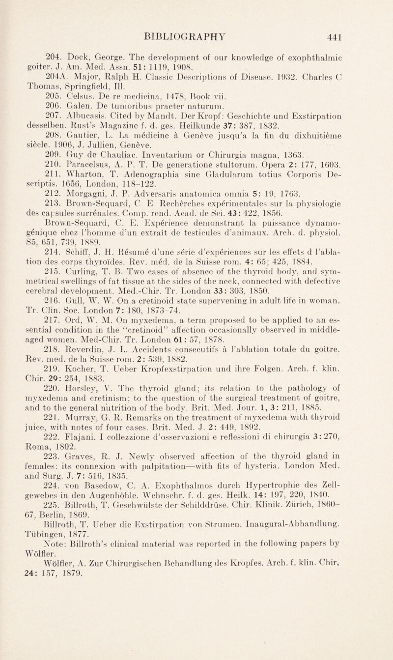 204. Dock, George. The development of our knowledge of exophthalmic goiter. J. Am. Med. Assn. 51: 1119, 1908. 204A. Major, Ralph H. Classic Descriptions of Disease. 1932. Charles C Thomas, Springfield, Ill. 205. Celsus. De re medicina, 1478, Book vii. 206. Galen. De tumoribus praeter naturum. 207. Albucasis. Cited byMandt. DerKropf: Geschichte und Exstirpation desselben. Rust’s Magazine f. d. ges. Heilkunde 37: 387, 1832. 208. Gautier, L. La medicine a Geneve jusqu’a la fin du dixhuitieme siecle. 1906, J. Jullien, Geneve. 209. Guy de Chauliac. Inventarium or Chirurgia magna, 1363. 210. Paracelsus, A. P. T. De generatione stultorum. Opera 2: 177, 1603. 211. Wharton, T. Adenographia sine Gladularum totius Corporis De- scriptis. 1656, London, 118-122. 212. Morgagni, J. P. Adversaris anatomica omnia 5: 19, 1763. 213. Brown-Sequard, C E Recherches experimentales sur la physiologie des capsules sunAnales. Comp. rend. Acad, de Sci. 43: 422, 1856. Brown-Sequard, C. E. Experience demonstrant la puissance clynamo- g5nique chez Phomme d’un extrait de testicules d’animaux. Arch. cl. physiol. S5, 651, 739, 1889. 214. Schiff, J. H. Resume d’une serie d’experiences sur les effets d l’abla- tion des corps thyroides. Rev. med. de la Suisse rom. 4: 65; 425, 1884. 215. Curling, T. B. Two cases of absence of the thyroid body, and sym¬ metrical swellings of fat tissue at the sides of the neck, connected with defective cerebral development. Med.-Chir. Tr. London 33: 303, 1850. 216. Gull, W. W. On a cretinoid state supervening in adult life in woman. Tr. Clin. Soc. London 7: 180, 1873-74. 217. Orel, W. M. On myxedema, a term proposed to be applied to an es¬ sential condition in the “cretinoid” affection occasionally observed in middle- aged women. Med-Chir. Tr. London 61: 57, 1878. 218. Reverdin, J. L. Accidents consecutifs a Pablation totale du goitre. Rev. med. de la Suisse rom. 2: 539, 1882. 219. Kocher, T. Leber Kropfexstirpation und ihre Folgen. Arch. f. klin. Chir. 29: 254, 1883. 220. Horsley, V. The thyroid gland; its relation to the pathology of myxedema and cretinism; to the question of the surgical treatment of goitre, and to the general nutrition of the body. Brit. Med. Jour. 1, 3: 211, 1885. 221. Murray, G. R. Remarks on the treatment of myxedema with thyroid juice, with notes of four cases. Brit. Med. J. 2: 449, 1892. 222. Flajani. I collezzione cPosservazioni e reflessioni di chirurgia 3: 270, Roma, 1802. 223. Graves, R. J. Newly observed affection of the thyroid gland in females: its connexion with palpitation—with fits of hysteria. London Med. and Surg. J. 7: 516, 1835. 224. von Basedow, C. A. Exophthalmos durch Hypertrophie des Zell- gewebes in den Augenhohle. Wchnschr. f. d. ges. Heilk. 14: 197, 220, 1840. 225. Billroth, T. Geschwulste der Schilddrtise. Chir. Klinik. Zurich, 1860- 67, Berlin, 1869. Billroth, T. Ueber die Exstirpation von Strumen. Inaugural-Abhandlung. Tubingen, 1877. Note: Billroth’s clinical material was reported in the following papers by Wolfler. Wolfler, A. Zur Chirurgischen Behandlung des Kropfes, Arch. f. klin. Chir, 24: 157, 1879.