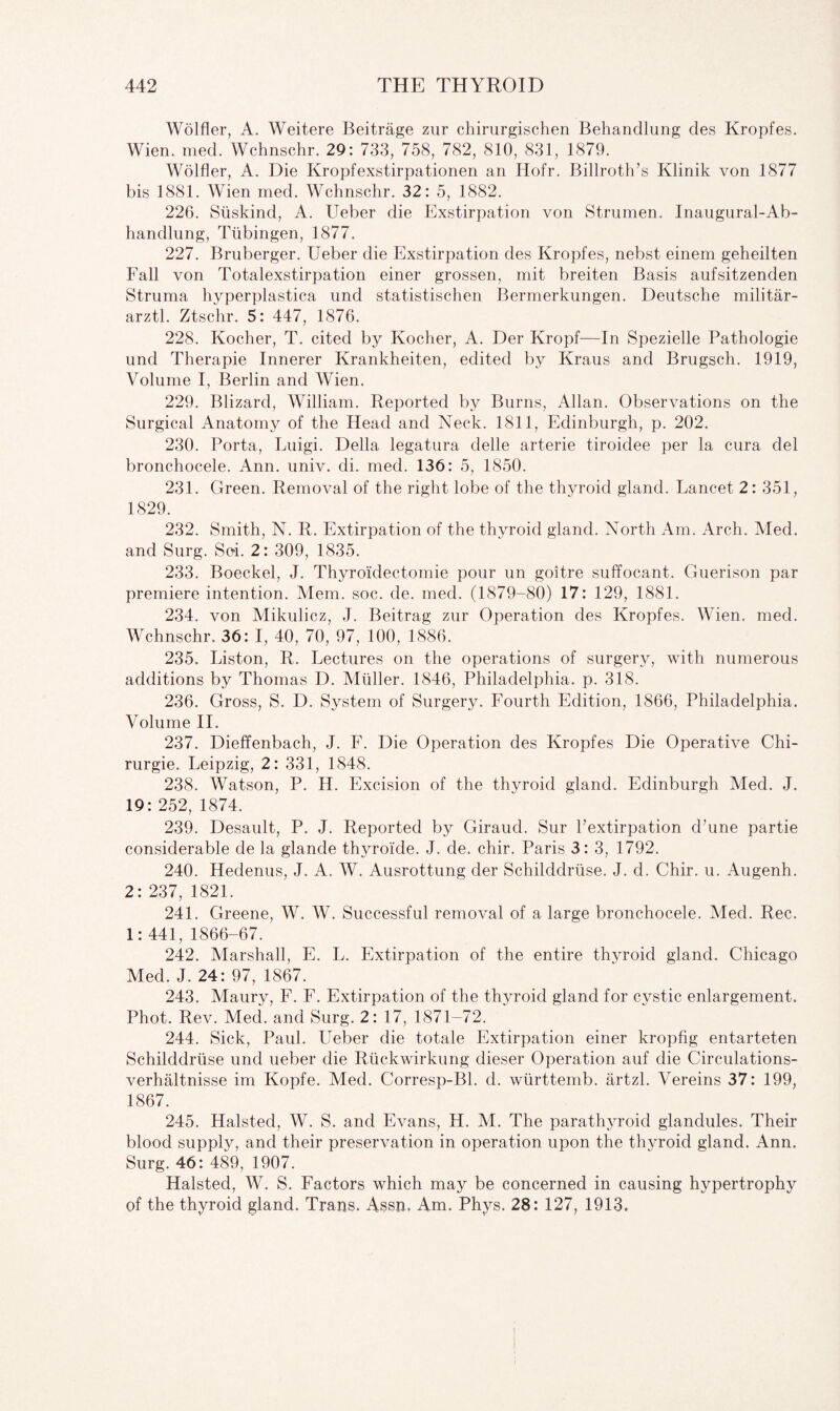 Wolfler, A. Weitere Beitrage zur chirurgischen Behandlung des Kropfes. Wien. med. Wchnschr. 29: 733, 758, 782, 810, 831, 1879. Wolfler, A. Die Kropfexstirpationen an Hofr. Billroth’s Klinik von 1877 bis 1881. Wien med. Wchnschr. 32: 5, 1882. 226. Siiskind, A. Ueber die Exstirpation von Strumen. Inaugural-Ab- handlung, Tubingen, 1877. 227. Bruberger. Ueber die Exstirpation des Kropfes, nebst einem geheilten Fall von Totalexstirpation einer grossen, mit breiten Basis aufsitzenden Struma hyperplastica und statistischen Bermerkungen. Deutsche militar- arztl. Ztschr. 5: 447, 1876. 228. Kocher, T. cited by Kocher, A. Der Kropf—In Spezielle Pathologie und Therapie Innerer Krankheiten, edited by Kraus and Brugsch. 1919, Volume I, Berlin and Wien. 229. Blizard, William. Reported by Burns, Allan. Observations on the Surgical Anatomy of the Head and Neck. 1811, Edinburgh, p. 202. 230. Porta, Luigi. Della legatura delle arterie tiroidee per la cura del bronchocele. Ann. univ. di. med. 136: 5, 1850. 231. Green. Removal of the right lobe of the thyroid gland. Lancet 2: 351, 1829. 232. Smith, N. R. Extirpation of the thyroid gland. North Am. Arch. Med. and Surg. Soi. 2: 309, 1835. 233. Boeckel, J. Thyroidectomie pour un goitre suffocant. Guerison par premiere intention. Mem. soc. de. med. (1879-80) 17: 129, 1881. 234. von Mikulicz, J. Beitrag zur Operation des Kropfes. Wien. med. Wchnschr. 36: I, 40, 70, 97, 100, 1886. 235. Liston, R. Lectures on the operations of surgery, with numerous additions by Thomas D. Muller. 1846, Philadelphia, p. 318. 236. Gross, S. D. System of Surgery. Fourth Edition, 1866, Philadelphia. Volume II. 237. Dieffenbach, J. F. Die Operation des Kropfes Die Operative Chi- rurgie. Leipzig, 2: 331, 1848. 238. Watson, P. H. Excision of the thyroid gland. Edinburgh Med. J. 19: 252, 1874. 239. Desault, P. J. Reported by Giraud. Sur l’extirpation d’une partie considerable de la glande thyroide. J. de. chir. Paris 3: 3, 1792. 240. Hedenus, J. A. W. Ausrottung der Schilddrtise. J. d. Chir. u. Augenh. 2: 237, 1821. 241. Greene, W. W. Successful removal of a large bronchocele. Med. Rec. 1:441, 1866-67. 242. Marshall, E. L. Extirpation of the entire thyroid gland. Chicago Med. J. 24: 97, 1867. 243. Maury, F. F. Extirpation of the thyroid gland for cystic enlargement. Phot. Rev. Med. and Surg. 2: 17, 1871-72. 244. Sick, Paul. Ueber die totale Extirpation einer kropfig entarteten Schilddrtise und ueber die Ruckwirkung dieser Operation auf die Circulations- verhaltnisse im Kopfe. Med. Corresp-Bl. d. wurttemb. artzl. Vereins 37: 199, 1867. 245. Halsted, W. S. and Evans, H. M. The parathyroid glandules. Their blood supply, and their preservation in operation upon the thyroid gland. Ann. Surg. 46: 489, 1907. Halsted, W. S. Factors which may be concerned in causing hypertrophy of the thyroid gland. Trans. Assn. Am. Phys. 28: 127, 1913.