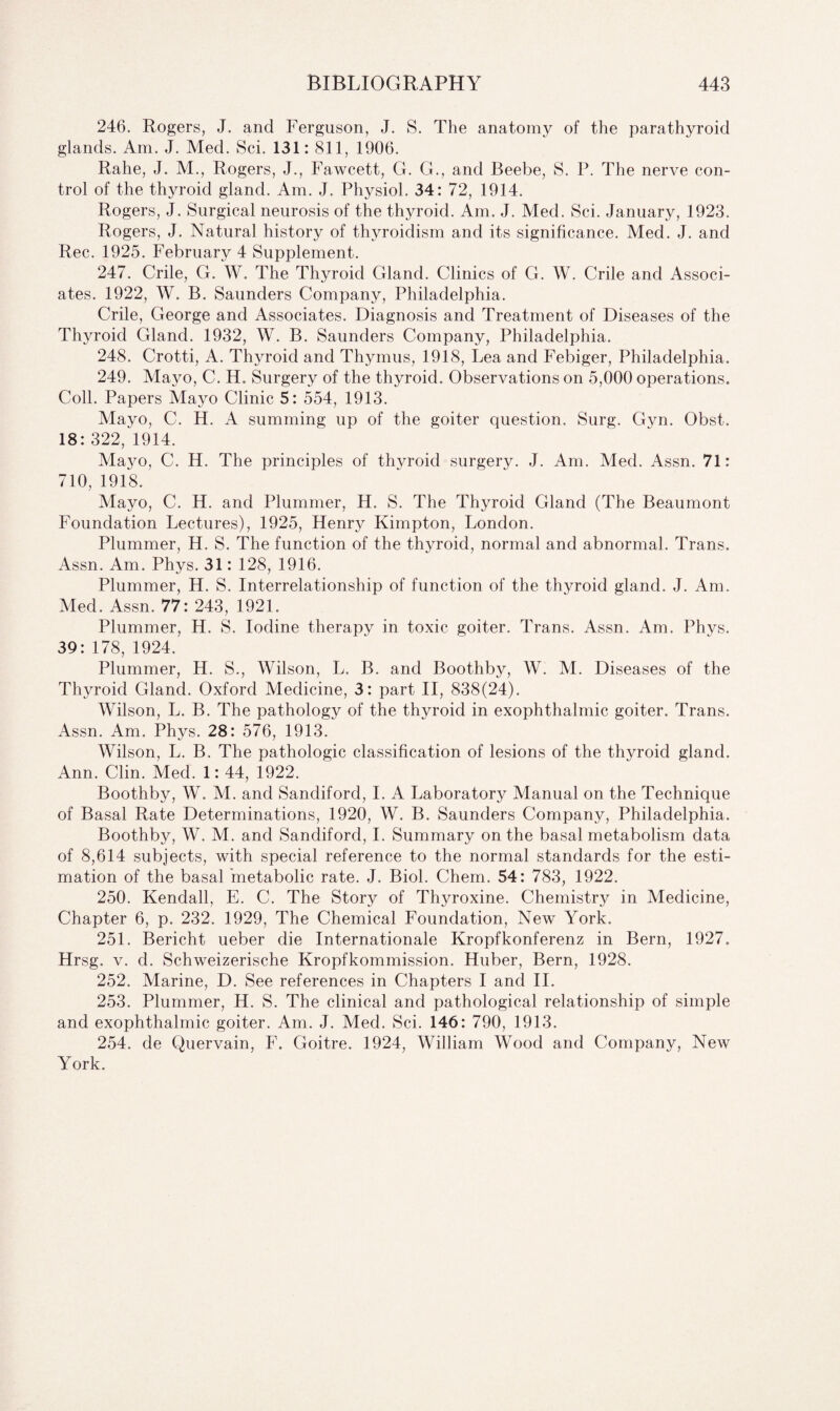246. Rogers, J. and Ferguson, J. S. The anatomy of the parathyroid glands. Am. J. Med. Sci. 131: 811, 1906. Ralie, J. M., Rogers, J., Fawcett, G. G., and Beebe, S. P. The nerve con¬ trol of the thyroid gland. Am. J. Physiol. 34: 72, 1914. Rogers, J. Surgical neurosis of the thyroid. Am. J. Med. Sci. January, 1923. Rogers, J. Natural history of thyroidism and its significance. Med. J. and Rec. 1925. February 4 Supplement. 247. Crile, G. W. The Thyroid Gland. Clinics of G. W. Crile and Associ¬ ates. 1922, W. B. Saunders Company, Philadelphia. Crile, George and Associates. Diagnosis and Treatment of Diseases of the Thyroid Gland. 1932, W. B. Saunders Company, Philadelphia. 248. Crotti, A. Thyroid and Thymus, 1918, Lea and Febiger, Philadelphia. 249. Mayo, C. H. Surgery of the thyroid. Observations on 5,000 operations. Coll. Papers Mayo Clinic 5: 554, 1913. Mayo, C. H. A summing up of the goiter question. Surg. Gyn. Obst. 18:322, 1914. Mayo, C. H. The principles of thyroid surgery. J. Am. Med. Assn. 71: 710, 1918. Mayo, C. H. and Plummer, H. S. The Thyroid Gland (The Beaumont Foundation Lectures), 1925, Henry Kimpton, London. Plummer, H. S. The function of the thyroid, normal and abnormal. Trans. Assn. Am. Phys. 31: 128, 1916. Plummer, H. S. Interrelationship of function of the thyroid gland. J. Am. Med. Assn. 77: 243, 1921. Plummer, H. S. Iodine therapy in toxic goiter. Trans. Assn. Am. Phys. 39: 178, 1924. Plummer, H. S., Wilson, L. B. and Boothby, W. M. Diseases of the Thyroid Gland. Oxford Medicine, 3: part II, 838(24). Wilson, L. B. The pathology of the thyroid in exophthalmic goiter. Trans. Assn. Am. Phys. 28: 576, 1913. Wilson, L. B. The pathologic classification of lesions of the thyroid gland. Ann. Clin. Med. 1: 44, 1922. Boothby, W. M. and Sandiford, I. A Laboratory Manual on the Technique of Basal Rate Determinations, 1920, W. B. Saunders Company, Philadelphia. Boothby, W. M. and Sandiford, I. Summary on the basal metabolism data of 8,614 subjects, with special reference to the normal standards for the esti¬ mation of the basal 'metabolic rate. J. Biol. Chem. 54: 783, 1922. 250. Kendall, E. C. The Story of Thyroxine. Chemistry in Medicine, Chapter 6, p. 232. 1929, The Chemical Foundation, New York. 251. Bericht ueber die Internationale Kropfkonferenz in Bern, 1927. Hrsg. v. d. Schweizerische Kropfkommission. Huber, Bern, 1928. 252. Marine, D. See references in Chapters I and II. 253. Plummer, H. S. The clinical and pathological relationship of simple and exophthalmic goiter. Am. J. Med. Sci. 146: 790, 1913. 254. de Quervain, F. Goitre. 1924, William Wood and Company, New York.