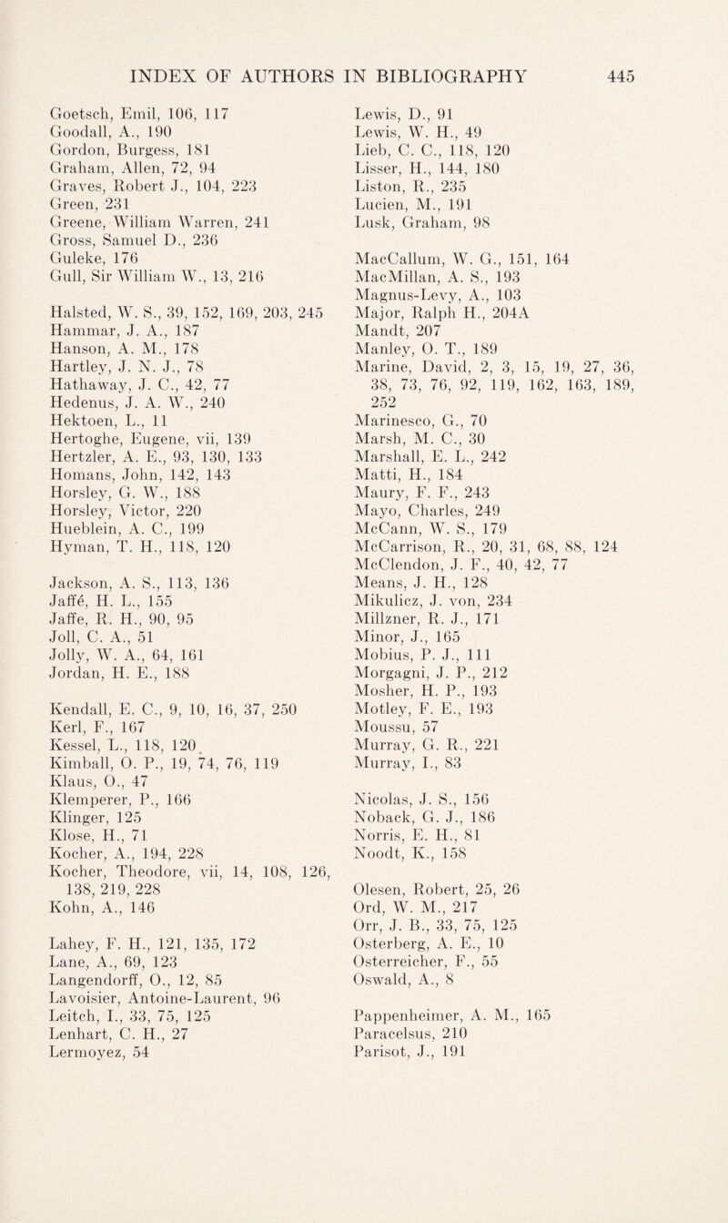 Goetsch, Emil, 106, 117 Goodall, A., 190 Gordon, Burgess, 181 Graham, Allen, 72, 94 Graves, Robert J., 104, 223 Green, 231 Greene, William Warren, 241 Gross, Samuel D., 236 Guleke, 176 Gull, Sir William W., 13, 216 Halsted, W. S., 39, 152, 169, 203, 245 Hammar, J. A., 187 Hanson, A. M., 178 Hartley, J. N. J., 78 Hathaway, J. C., 42, 77 Hedenus, J. A. W., 240 Hektoen, L., 11 Hertoghe, Eugene, vii, 139 Hertzler, A. E., 93, 130, 133 Homans, John, 142, 143 Horsley, G. W., 188 Horsley, Victor, 220 Hueblein, A. C., 199 Hyman, T. H., 118, 120 Jackson, A. S., 113, 136 Jaffe, H. L., 155 Jaffe, R. H., 90, 95 Joll, C. A., 51 Jolly, W. A., 64, 161 Jordan, H. E., 188 Kendall, E. C., 9, 10, 16, 37, 250 Kerl, F., 167 Kessel, L., 118, 120 Kimball, O. P., 19, 74, 76, 119 Klaus, O., 47 Klemperer, P., 166 Klinger, 125 Klose, H., 71 Kocher, A., 194, 228 Kocher, Theodore, vii, 14, 108, 126, 138, 219, 228 Kohn, A., 146 Lahey, F. H., 121, 135, 172 Lane, A., 69, 123 Langendorff, 0., 12, 85 Lavoisier, Antoine-Laurent, 96 Leitch, I., 33, 75, 125 Lenhart, C. H., 27 Lermoyez, 54 Lewis, D., 91 Lewis, W. H., 49 Lieb, C. C., 118, 120 Lisser, H., 144, 180 Liston, R., 235 Lucien, M., 191 Lusk, Graham, 98 MacCallum, W. G., 151, 164 MacMillan, A. S., 193 Magnus-Levy, A., 103 Major, Ralph H., 204A Mandt, 207 Manley, O. T., 189 Marine, David, 2, 3, 15, 19, 27, 36, 38, 73, 76, 92, 119, 162, 163, 189, 252 Marinesco, G., 70 Marsh, M. C., 30 Marshall, E. L., 242 Matti, H., 184 Maury, F. F., 243 Mayo, Charles, 249 McCann, W. S., 179 McCarrison, R., 20, 31, 68, 88, 124 McClendon, J. F., 40, 42, 77 Means, J. H., 128 Mikulicz, J. von, 234 Millzner, R. J., 171 Minor, J., 165 Mobius, P. J., Ill Morgagni, J. P., 212 Mosher, H. P., 193 Motley, F. E., 193 Moussu, 57 Murray, G. R., 221 Murray, I., 83 Nicolas, J. S., 156 Noback, G. J., 186 Norris, E. H., 81 Noodt, K., 158 Olesen, Robert, 25, 26 Ord, W. M., 217 Orr, J. B., 33, 75, 125 Osterberg, A. E., 10 Osterreicher, F., 55 Oswald, A., 8 Pappenheimer, A. M., 165 Paracelsus, 210 Parisot, J., 191