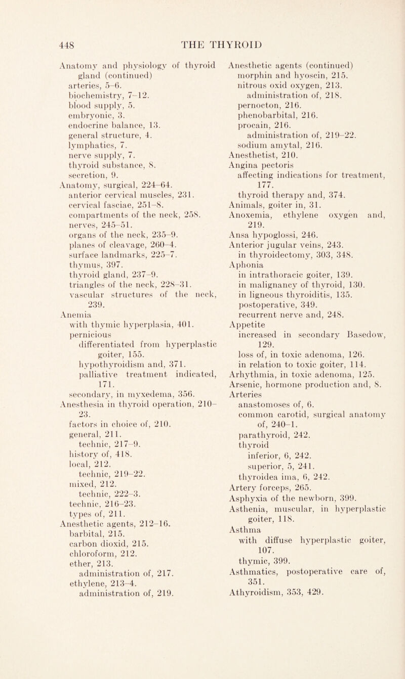 Anatomy and physiology of thyroid gland (continued) arteries, 5-6. biochemistry, 7-12. blood supply, 5. embryonic, 3. endocrine balance, 13. general structure, 4. lymphatics, 7. nerve supply, 7. thyroid substance, 8. secretion, 9. Anatomy, surgical, 224-64. anterior cervical muscles, 231. cervical fasciae, 251-8. compartments of the neck, 258. nerves, 245-51. organs of the neck, 235-9. planes of cleavage, 260-4. surface landmarks, 225-7. thymus, 397. thyroid gland, 237-9. triangles of the neck, 228-31. vascular structures of the neck, 239. Anemia with thymic hyperplasia, 401. pernicious differentiated from hyperplastic goiter, 155. hypothyroidism and, 371. palliative treatment indicated, 171. secondary, in myxedema, 356. Anesthesia in thyroid operation, 210- 23. factors in choice of, 210. general, 211. technic, 217-9. history of, 418. local, 212. technic, 219-22. mixed, 212. technic, 222-3. technic, 216-23. types of, 211. Anesthetic agents, 212-16. barbital, 215. carbon dioxid, 215. chloroform, 212. ether, 213. administration of, 217. ethylene, 213-4. administration of, 219. Anesthetic agents (continued) morphin and hyoscin, 215. nitrous oxid oxygen, 213. administration of, 218. pernocton, 216. phenobarbital, 216. procain, 216. administration of, 219-22. sodium amytal, 216. Anesthetist, 210. Angina pectoris affecting indications for treatment, 177. thyroid therapy and, 374. Animals, goiter in, 31. Anoxemia, ethylene oxygen and, 219. Ansa hypoglossi, 246. Anterior jugular veins, 243. in thyroidectomy, 303, 348. Aphonia in intrathoracic goiter, 139. in malignancy of thyroid, 130. in ligneous thyroiditis, 135. postoperative, 349. recurrent nerve and, 248. Appetite increased in secondary Basedow, 129. loss of, in toxic adenoma, 126. in relation to toxic goiter, 114. Arhythmia, in toxic adenoma, 125. Arsenic, hormone production and, 8. Arteries anastomoses of, 6. common carotid, surgical anatomy of, 240-1. parathyroid, 242. thyroid inferior, 6, 242. superior, 5, 241. thyroidea ima, 6, 242. Artery forceps, 265. Asphyxia of the newborn, 399. Asthenia, muscular, in hyperplastic goiter, 118. Asthma with diffuse hyperplastic goiter, 107. thymic, 399. Asthmatics, postoperative care of, 351. Athyroidism, 353, 429.