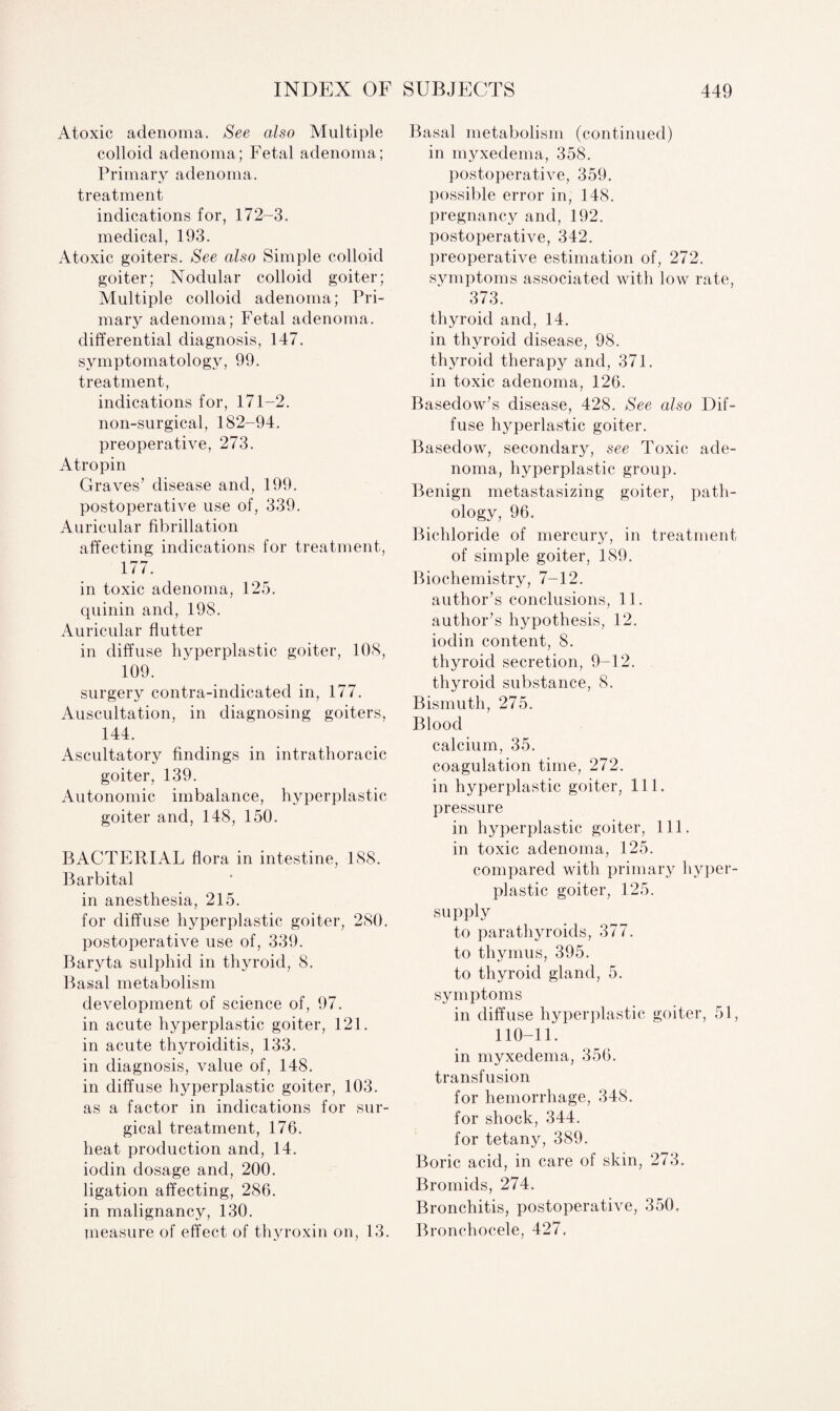Atoxic adenoma. See also Multiple colloid adenoma; Fetal adenoma; Primary adenoma, treatment indications for, 172-3. medical, 193. Atoxic goiters. See also Simple colloid goiter; Nodular colloid goiter; Multiple colloid adenoma; Pri¬ mary adenoma; Fetal adenoma, differential diagnosis, 147. symptomatology, 99. treatment, indications for, 171-2. non-surgical, 182-94. preoperative, 273. Atropin Graves’ disease and, 199. postoperative use of, 339. Auricular fibrillation affecting indications for treatment, 177. in toxic adenoma, 125. quinin and, 198. Auricular flutter in diffuse hyperplastic goiter, 108, 109. surgery contra-indicated in, 177. Auscultation, in diagnosing goiters, 144. Ascultatory findings in intrathoracic goiter, 139. Autonomic imbalance, hyperplastic goiter and, 148, 150. BACTERIAL flora in intestine, 188. Barbital in anesthesia, 215. for diffuse hyperplastic goiter, 280. postoperative use of, 339. Baryta sulphid in thyroid, 8. Basal metabolism development of science of, 97. in acute hyperplastic goiter, 121. in acute thyroiditis, 133. in diagnosis, value of, 148. in diffuse hyperplastic goiter, 103. as a factor in indications for sur¬ gical treatment, 176. heat production and, 14. iodin dosage and, 200. ligation affecting, 286. in malignancy, 130. measure of effect of thyroxin on, 13. Basal metabolism (continued) in myxedema, 358. postoperative, 359. possible error in, 148. pregnancy and, 192. postoperative, 342. preoperative estimation of, 272. symptoms associated with low rate, 373. thyroid and, 14. in thyroid disease, 98. thyroid therapy and, 371. in toxic adenoma, 126. Basedow’s disease, 428. See also Dif¬ fuse hyperlastic goiter. Basedow, secondary, see Toxic ade¬ noma, hyperplastic group. Benign metastasizing goiter, path¬ ology, 96. Bichloride of mercury, in treatment of simple goiter, 189. Biochemistry, 7-12. author’s conclusions, 11. author’s hypothesis, 12. iodin content, 8. thyroid secretion, 9-12. thyroid substance, 8. Bismuth, 275. Blood calcium, 35. coagulation time, 272. in hyperplastic goiter, 11 1. pressure in hyperplastic goiter, 111. in toxic adenoma, 125. compared with primary hyper¬ plastic goiter, 125. supply to parathyroids, 377. to thymus, 395. to thyroid gland, 5. symptoms in diffuse hyperplastic goiter, 51, 110-11. in myxedema, 356. transfusion for hemorrhage, 348. for shock, 344. for tetany, 389. Boric acid, in care of skin, 273. Bromids, 274. Bronchitis, postoperative, 350. Bronchocele, 427,
