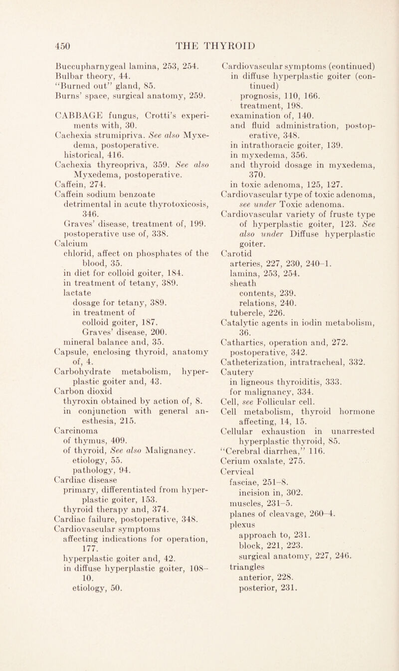 Buccupharnygeal lamina, 253, 254. Bulbar theory, 44. “Burned out” gland, 85. Burns’ space, surgical anatomy, 259. CABBAGE fungus, Crotti’s experi¬ ments with, 30. Cachexia strumipriva. See also Myxe¬ dema, postoperative, historical, 416. Cachexia thyreopriva, 359. See also Myxedema, postoperative. Caffein, 274. Caffein sodium benzoate detrimental in acute thyrotoxicosis, 346. Graves’ disease, treatment of, 199. postoperative use of, 338. Calcium chlorid, affect on phosphates of the blood, 35. in diet for colloid goiter, 184. in treatment of tetany, 389. lactate dosage for tetany, 389. in treatment of colloid goiter, 187. Graves’ disease, 200. mineral balance and, 35. Capsule, enclosing thyroid, anatomy of, 4. Carbohydrate metabolism, hyper¬ plastic goiter and, 43. Carbon dioxid thyroxin obtained by action of, 8. in conjunction with general an¬ esthesia, 215. Carcinoma of thymus, 409. of thyroid, See also Malignancy, etiology, 55. pathology, 94. Cardiac disease primary, differentiated from hyper¬ plastic goiter, 153. thyroid therapy and, 374. Cardiac failure, postoperative, 348. Cardiovascular symptoms affecting indications for operation, 177. hyperplastic goiter and, 42. in diffuse hyperplastic goiter, 108- 10. etiology, 50. Cardiovascular symptoms (continued) in diffuse hyperplastic goiter (con¬ tinued) prognosis, 110, 166. treatment, 198. examination of, 140. and fluid administration, postop¬ erative, 348. in intrathoracic goiter, 139. in myxedema, 356. and thyroid dosage in myxedema, 370. in toxic adenoma, 125, 127. Cardiovascular type of toxic adenoma, see under Toxic adenoma. Cardiovascular variety of fruste type of hyperplastic goiter, 123. See also under Diffuse hyperplastic goiter. Carotid arteries, 227, 230, 240-1. lamina, 253, 254. sheath contents, 239. relations, 240. tubercle, 226. Catalytic agents in iodin metabolism, 36. Cathartics, operation and, 272. postoperative, 342. Catheterization, intratracheal, 332. Cautery in ligneous thyroiditis, 333. for malignancy, 334. Cell, see Follicular cell. Cell metabolism, thyroid hormone affecting, 14, 15. Cellular exhaustion in unarrested hyperplastic thyroid, 85. “Cerebral diarrhea,” 116. Cerium oxalate, 275. Cervical fasciae, 251-8. incision in, 302. muscles, 231-5. planes of cleavage, 260-4. plexus approach to, 231. block, 221, 223. surgical anatomy, 227, 246. triangles anterior, 228. posterior, 231.