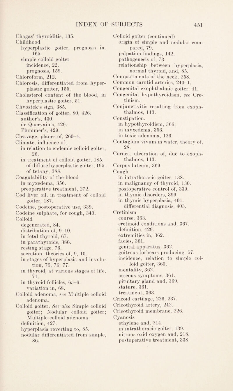 Chagas’ thyroiditis, 135. Childhood hyperplastic goiter, prognosis in, 165. simple colloid goiter incidence, 22. prognosis, 159. Chloroform, 212. Chlorosis, differentiated from hyper¬ plastic goiter, 155. Cholesterol content of the blood, in hyperplastic goiter, 51. Chvostek’s sign, 385. Classification of goiter, 80, 426. author’s, 430. de Quervain’s, 429. Plummer’s, 429. Cleavage, planes of, 260-4. Climate, influence of, in relation to endemic colloid goiter, 26. in treatment of colloid goiter, 185. of diffuse hyperplastic goiter, 195. of tetany, 388. Coagulability of the blood in myxedema, 356. preoperative treatment, 272. Cod liver oil, in treatment of colloid goiter, 187. Codeine, postoperative use, 339. Codeine sulphate, for cough, 340. Colloid degenerated, 84. distribution of, 9-10. in fetal thyroid, 67. in parathyroids, 380. resting stage, 76. secretion, theories of, 9, 10. in stages of hyperplasia and involu¬ tion, 75, 76, 77. in thyroid, at various stages of life, 71. in thyroid follicles, 65-6. variation in, 68. Colloid adenoma, see Multiple colloid adenoma. Colloid goiter. See also Simple colloid goiter; Nodular colloid goiter; Multiple colloid adenoma, definition, 427. hyperplasia reverting to, 85. nodular differentiated from simple, 86. Colloid goiter (continued) origin of simple and nodular com¬ pared, 79. palpation findings, 142. pathogenesis of, 73. relationship between hyperplasia, normal thyroid, and, 85. Compartments of the neck, 258. Common carotid arteries, 240-1. Congenital exophthalmic goiter, 41. Congenital hypothyroidism, see Cre¬ tinism. Conjunctivitis resulting from exoph¬ thalmos, 113. Constipation. in hypothyroidism, 366. in myxedema, 356. in toxic adenoma, 126. Contagium vivum in water, theory of, 28. Cornea, ulceration of, due to exoph¬ thalmos, 113. Corpus luteum, 369. Cough in intrathoracic goiter, 138. in malignancy of thyroid, 130. postoperative control of, 339. in thymic disorders, 399. in thymic hyperplasia, 401. differential diagnosis, 403. Cretinism course, 363. cretinoid conditions and, 367. definition, 429. extremities in, 362. facies, 361. genital apparatus, 362. goitrous forbears producing, 57. incidence, relation to simple col¬ loid goiter, 360. mentality, 362. osseous symptoms, 361. pituitary gland and, 369. stature, 361. treatment, 363. Cricoid cartilage, 226, 237. Cricothyroid artery, 242. Cricothyroid membrane, 226. Cyanosis ethylene and, 214. in intrathoracic goiter, 139. nitrous oxid oxygen and, 218. postoperative treatment, 338.