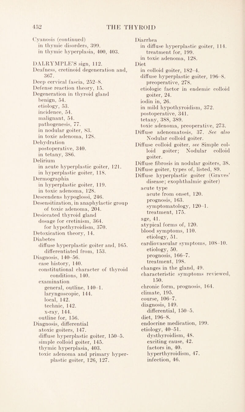 Cyanosis (continued) in thymic disorders, 399. in thymic hyperplasia, 400, 403. DALRYMPLE’S sign, 112. Deafness, cretinoid degeneration and, 367. Deep cervical fascia, 252-8. Defense reaction theory, 15. Degeneration in thyroid gland benign, 54. etiology, 53. incidence, 54. malignant, 54. pathogenesis, 77. in nodular goiter, 83. in toxic adenoma, 128. Dehydration postoperative, 340. in tetany, 386. Delirium in acute hyperplastic goiter, 121. in hyperplastic goiter, 118. Dermographia in hyperplastic goiter, 119. in toxic adenoma, 128. Descendens hypoglossi, 246. Desensitization, in anaphylactic group of toxic adenoma, 204. Desiccated thyroid gland dosage for cretinism, 364. for hypothyroidism, 370. Detoxication theory, 14. Diabetes diffuse hyperplastic goiter and, 165. differentiated from, 153. Diagnosis, 140-56. case history, 140. constitutional character of thyroid conditions, 140. examination general, outline, 140-1. laryngoscopic, 144. local, 142. technic, 142. x-ray, 144. outline for, 156. Diagnosis, differential atoxic goiters, 147. diffuse hyperplastic goiter, 150-5. simple colloid goiter, 145. thymic hyperplasia, 403. toxic adenoma and primary hyper¬ plastic goiter, 126, 127. Diarrhea in diffuse hyperplastic goiter, 114. treatment for, 199. in toxic adenoma, 128. Diet in colloid goiter, 182-4. diffuse hyperplastic goiter, 196-8. preoperative, 278. etiologic factor in endemic colloid goiter, 24. iodin in, 26. in mild hypothyroidism, 372. postoperative, 341. tetany, 388, 389. toxic adenoma, preoperative, 273. Diffuse adenomatosis, 37. See also Nodular colloid goiter. Diffuse colloid goiter, see Simple col¬ loid goiter; Nodular colloid goiter. Diffuse fibrosis in nodular goiters, 38. Diffuse goiter, t}^pes of, listed, 89. Diffuse hyperplastic goiter (Graves’ disease; exophthalmic goiter) acute type acute from onset, 120. prognosis, 163. symptomatology, 120-1. treatment, 175. age, 41. atypical forms of, 120. blood symptoms, 110. etiology, 51. cardiovascular symptoms, 108-10. etiology, 50. prognosis, 166-7. treatment, 198. changes in the gland, 49. characteristic symptoms reviewed, 150. chronic form, prognosis, 164. climate, 195. course, 106-7. diagnosis, 149. differential, 150-5. diet, 196-8. endocrine medication, 199. etiology, 40-51. dysthyroidism, 48. exciting cause, 42. factors in, 40. hyperthyroidism, 47. infection, 46.