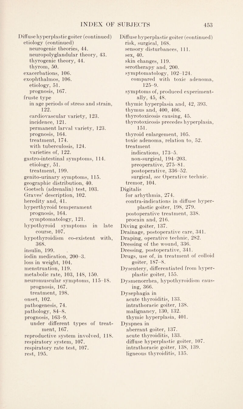 Diffu se hyperplastic goiter (continued) etiology (continued) neurogenic theories, 44. neuropolyglandular theory, 43. thyrogenic theory, 44. thyrom, 50. exacerbations, 10G. exophthalmos, 106. etiology, 51. prognosis, 167. fruste type in age periods of stress and strain, 122. cardiovascular variety, 123. incidence, 121. permanent larval variety, 123. prognosis, 164. treatment, 174. with tuberculosis, 124. varieties of, 122. gastro-intestinal symptoms, 114. etiology, 51. treatment, 199. genito-urinary symptoms, 115. geographic distribution, 40. Goetsch (adrenalin) test, 103. Graves’ description, 102. heredity and, 41. hyperthyroid temperament prognosis, 164. symptomatology, 121. hypothyroid symptoms in late course, 107. hypothyroidism co-existent with, 368. insulin, 199. iodin medication, 200-3. loss in weight, 104. menstruation, 119. metabolic rate, 103, 148, 150. neuromuscular symptoms, 115-18. prognosis, 167. treatment, 198. onset, 102. pathogenesis, 74. pathology, 84-8. prognosis, 163-9. under different types of treat¬ ment, 167. reproductive system involved, 118. respiratory system, 107. respiratory rate test, 107. rest, 195. Diffuse hyperplastic goiter (continued) risk, surgical, 168. sensory disturbances, 111. sex, 40. skin changes, 119. serotherapy and, 200. symptomatology, 102-124. compared with toxic adenoma, 125-9. symptoms of, produced experiment¬ ally, 45, 48. thymic hyperplasia and, 42, 393. thymus and, 400, 406. thyrotoxicosis causing, 45. thyrotoxicosis precedes hyperplasia, 151. thyroid enlargement, 105. toxic adenoma, relation to, 52. treatment indications, 173-5. non-surgical, 194-203. preoperative, 275-81. postoperative, 336-52. surgical, see Operative technic, tremor, 104. Digitalis for arhythmia, 274. contra-indications in diffuse hyper¬ plastic goiter, 198, 279. postoperative treatment, 338. procain and, 216. Diving goiter, 137. Drainage, postoperative care, 341. Draping, operative technic, 282. Dressing of the wound, 336. Dressing, postoperative, 341. Drugs, use of, in treatment of colloid goiter, 187-8. Dysentery, differentiated from hyper¬ plastic goiter, 155. Dysmenorrhea, hypothyroidism caus¬ ing, 366. Dysephagia in acute thyroiditis, 133. intrathoracic goiter, 138. malignancy, 130, 132. thymic hyperplasia, 401. Dyspnea in aberrant goiter, 137. acute thyroiditis, 133. diffuse hyperplastic goiter, 107. intrathoracic goiter, 138, 139. ligneous thyroiditis, 135.