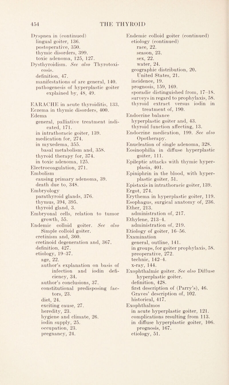Dyspnea in (continued) lingual goiter, 136. postoperative, 350. thymic disorders, 399. toxic adenoma, 125, 127. Dysthyroidism. See also Thyrotoxi¬ cosis. definition, 47. manifestations of are general, 140. pathogenesis of hyperplastic goiter explained by, 48, 49. EARACHE in acute thyroiditis, 133. Eczema in thymic disorders, 400. Edema general, palliative treatment indi¬ cated, 171. in intrathoracic goiter, 139. medication for, 274. in myxedema, 355. basal metabolism and, 358. thyroid therapy for, 374. in toxic adenoma, 125. Electrocoagulation, 271. Embolism causing primary adenoma, 39. death due to, 348. Embryology parathyroid glands, 376. thymus, 394, 395. thyroid gland, 3. Embryonal cells, relation to tumor growth, 55. Endemic colloid goiter. See also Simple colloid goiter, cretinism and, 360. cretinoid degeneration and, 367. definition, 427. etiology, 19-37. age, 22. author’s explanation on basis of infection and iodin defi¬ ciency, 34. author’s conclusions, 37. constitutional predisposing fac¬ tors, 23. diet, 24. exciting cause, 27. heredity, 23. hygiene and climate, 26. iodin supply, 25. occupation, 23. pregnancy, 24. Endemic colloid goiter (continued) etiology (continued) race, 22. season, 23. sex, 22. water, 24. geographic distribution, 20. United States, 21. incidence, 19. prognosis, 159, 169. sporadic distinguished from, 17-18. surveys in regard to prophylaxis, 58. thyroid extract versus iodin in treatment of, 190. Endocrine balance hyperplastic goiter and, 43. thyroid function affecting, 13. Endocrine medication, 199. See also Opotherapy. Enucleation of single adenoma, 328. Eosinophilia in diffuse hyperplastic goiter, 111. Epileptic attacks with thymic hyper¬ plasia, 401. Epiniphrin in the blood, with hyper¬ plastic goiter, 51. Epistaxis in intrathoracic goiter, 139. Ergot, 274. Erythema in hyperplastic goiter, 119. Esophagus, surgical anatomy of, 236. Ether, 213. administration of, 217. Ethylene, 213-4. administration of, 219. Etiology of goiter, 16-56. Examination general, outline, 141. in groups, for goiter prophylaxis, 58. preoperative, 272. technic, 142-4. x-ray, 144. Exophthalmic goiter. See also Diffuse hyperplastic goiter, definition, 428. first description of (Parry’s), 46. Graves’ description of, 102. historical, 417. Exophthalmos in acute hyperplastic goiter, 121. complications resulting from 113. in diffuse hyperplastic goiter, 106. prognosis, 167. etiology, 51.