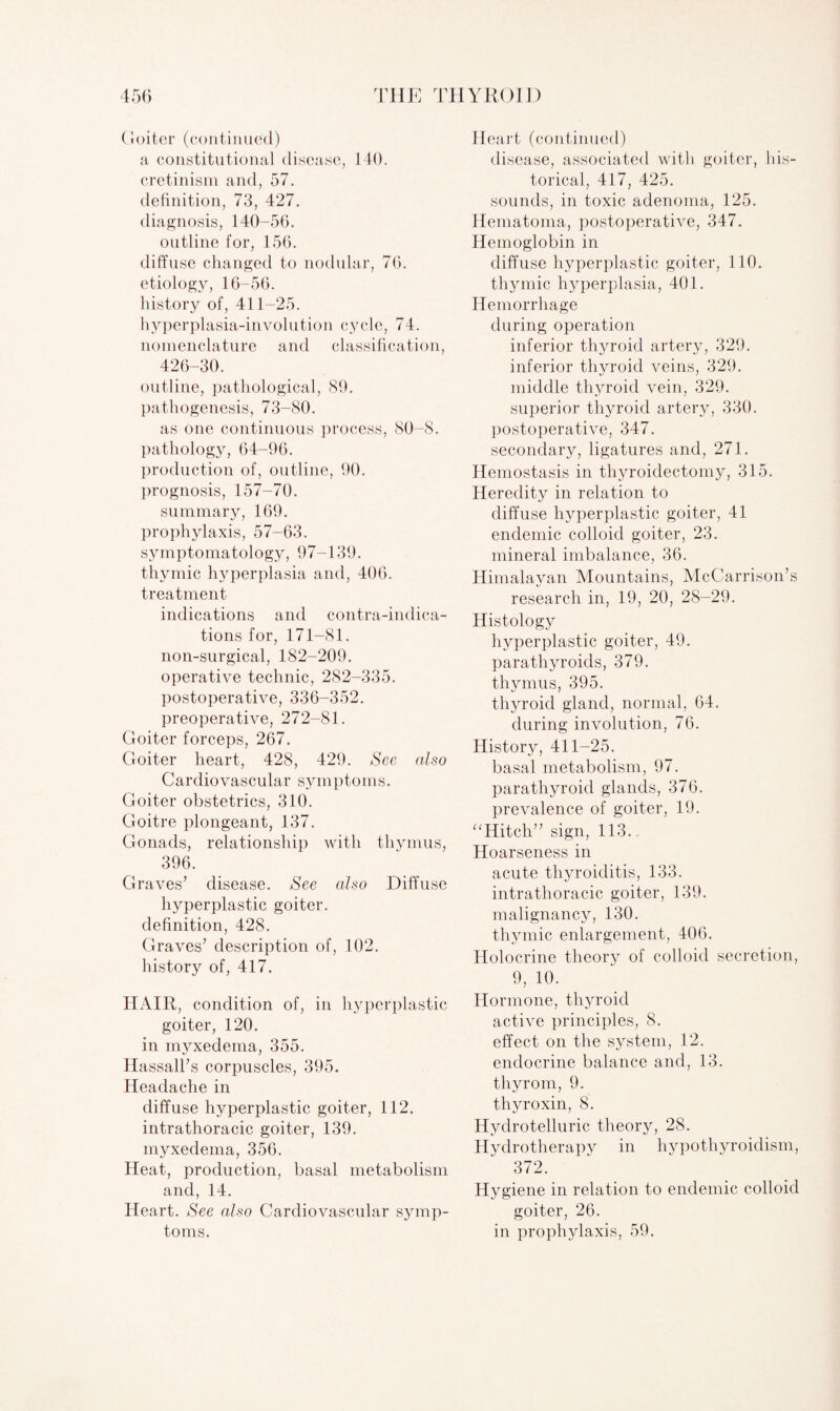 Goiter (continued) a constitutional disease, 140. cretinism and, 57. definition, 73, 427. diagnosis, 140-56. outline for, 156. diffuse changed to nodular, 76. etiology, 16-56. history of, 411-25. hyperplasia-involution cycle, 74. nomenclature and classification, 426-30. outline, pathological, 89. pathogenesis, 73-80. as one continuous process, 80-8. pathology, 64-96. production of, outline, 90. prognosis, 157-70. summary, 169. prophylaxis, 57-63. symptomatology, 97-139. thymic hyperplasia and, 406. treatment indications and contra-indica¬ tions for, 171-81. non-surgical, 182-209. operative technic, 282-335. postoperative, 336-352. preoperative, 272-81. Goiter forceps, 267. Goiter heart, 428, 429. See also Cardiovascular symptoms. Goiter obstetrics, 310. Goitre plongeant, 137. Gonads, relationship with thymus, 396. Graves’ disease. See also Diffuse hyperplastic goiter, definition, 428. Graves’ description of, 102. history of, 417. HAIR, condition of, in hyperplastic goiter, 120. in myxedema, 355. Hassall’s corpuscles, 395. Headache in diffuse hyperplastic goiter, 112. intrathoracic goiter, 139. myxedema, 356. Heat, production, basal metabolism and, 14. Heart. See also Cardiovascular symp¬ toms. Heart (continued) disease, associated with goiter, his¬ torical, 417, 425. sounds, in toxic adenoma, 125. Hematoma, postoperative, 347. Hemoglobin in diffuse hyperplastic goiter, 110. thymic hyperplasia, 401. Hemorrhage during operation inferior thyroid artery, 329. inferior thyroid veins, 329. middle thyroid vein, 329. superior thyroid artery, 330. postoperative, 347. secondary, ligatures and, 271. Hemostasis in thjwoidectomy, 315. Heredity in relation to diffuse hyperplastic goiter, 41 endemic colloid goiter, 23. mineral imbalance, 36. Himalayan Mountains, McCarrison’s research in, 19, 20, 28-29. Histology hyperplastic goiter, 49. parathyroids, 379. thymus, 395. thyroid gland, normal, 64. during involution, 76. History, 411-25. basal metabolism, 97. parathyroid glands, 376. prevalence of goiter, 19. “Hitch” sign, 113.. Hoarseness in acute thyroiditis, 133. intrathoracic goiter, 139. malignancy, 130. thymic enlargement, 406. Holocrine theory of colloid secretion, 9, 10. Hormone, thyroid active principles, 8. effect on the system, 12. endocrine balance and, 13. thyrom, 9. thyroxin, 8. Hydrotelluric theory, 28. Hydrotherapy in hypothyroidism, 372. Hygiene in relation to endemic colloid goiter, 26. in prophylaxis, 59.