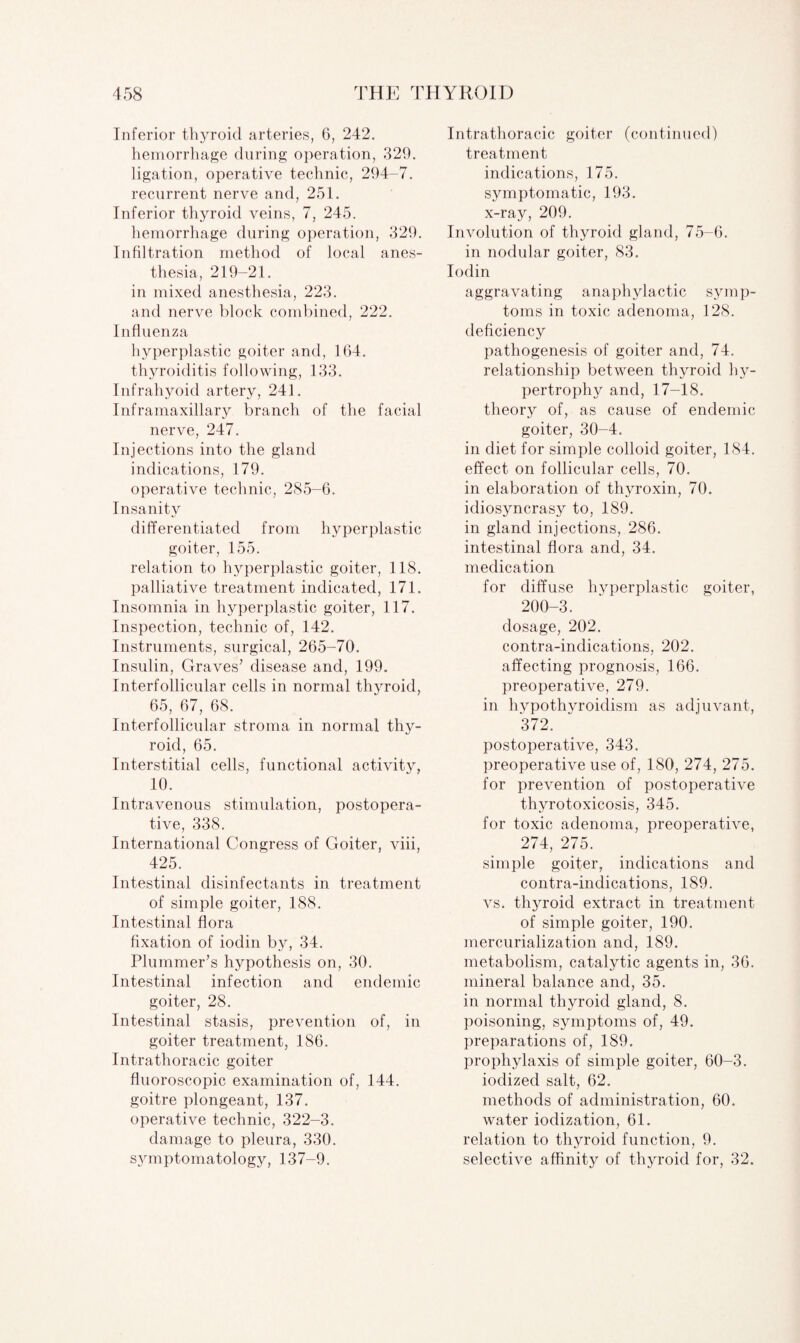 Inferior thyroid arteries, 6, 242. hemorrhage during operation, 329. ligation, operative technic, 294-7. recurrent nerve and, 251. Inferior thyroid veins, 7, 245. hemorrhage during operation, 329. Infiltration method of local anes¬ thesia, 219-21. in mixed anesthesia, 223. and nerve block combined, 222. Influenza hyperplastic goiter and, 164. thyroiditis following, 133. Infrahyoid artery, 241. Inframaxillary branch of the facial nerve, 247. Injections into the gland indications, 179. operative technic, 285-6. Insanity differentiated from hyperplastic goiter, 155. relation to hyperplastic goiter, 118. palliative treatment indicated, 171. Insomnia in hyperplastic goiter, 117. Inspection, technic of, 142. Instruments, surgical, 265-70. Insulin, Graves’ disease and, 199. Interfollicular cells in normal thyroid, 65, 67, 68. Interfollicular stroma in. normal thy¬ roid, 65. Interstitial cells, functional activity, 10. Intravenous stimulation, postopera¬ tive, 338. International Congress of Goiter, viii, 425. Intestinal disinfectants in treatment of simple goiter, 188. Intestinal flora fixation of iodin by, 34. Plummer’s hypothesis on, 30. Intestinal infection and endemic goiter, 28. Intestinal stasis, prevention of, in goiter treatment, 186. Intrathoracic goiter fluoroscopic examination of, 144. goitre plongeant, 137. operative technic, 322-3. damage to pleura, 330. sjunptomatology, 137-9. Intrathoracic goiter (continued) treatment indications, 175. symptomatic, 193. x-ray, 209. Involution of thyroid gland, 75-6. in nodular goiter, 83. Iodin aggravating anaphylactic symp¬ toms in toxic adenoma, 128. deficiency pathogenesis of goiter and, 74. relationship between thyroid hy¬ pertrophy and, 17-18. theory of, as cause of endemic goiter, 30-4. in diet for simple colloid goiter, 184. effect on follicular cells, 70. in elaboration of thyroxin, 70. idiosyncrasy to, 189. in gland injections, 286. intestinal flora and, 34. medication for diffuse hyperplastic goiter, 200-3. dosage, 202. contra-indications, 202. affecting prognosis, 166. preoperative, 279. in hypothyroidism as adjuvant, 372. postoperative, 343. preoperative use of, 180, 274, 275. for prevention of postoperative thyrotoxicosis, 345. for toxic adenoma, preoperative, 274, 275. simple goiter, indications and contra-indications, 189. vs. thyroid extract in treatment of simple goiter, 190. mercurialization and, 189. metabolism, catalytic agents in, 36. mineral balance and, 35. in normal thyroid gland, 8. poisoning, symptoms of, 49. preparations of, 189. prophylaxis of simple goiter, 60-3. iodized salt, 62. methods of administration, 60. water iodization, 61. relation to thyroid function, 9. selective affinity of thyroid for, 32.