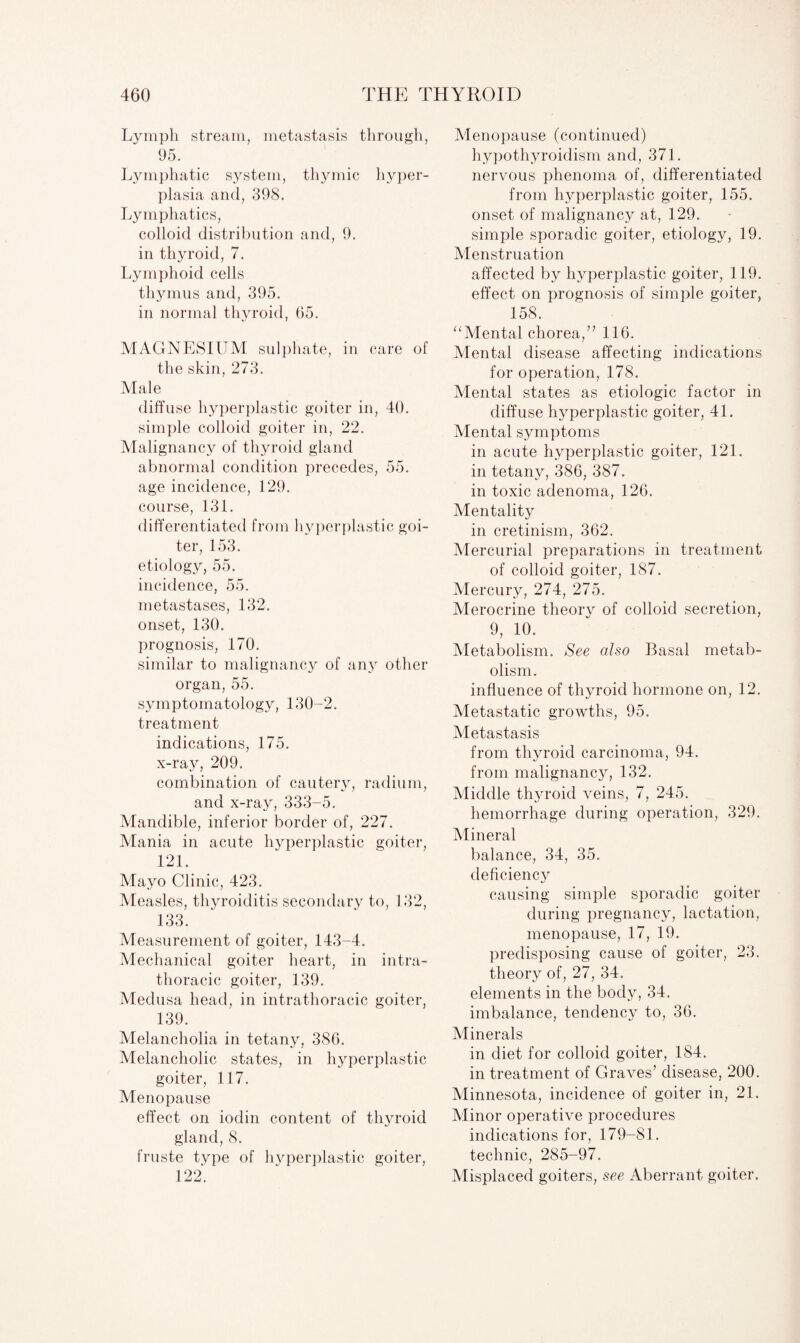Lymph stream, metastasis through, 95. Lymphatic system, thymic hyper¬ plasia and, 398. Lymphatics, colloid distribution and, 9. in thyroid, 7. Lymphoid cells thymus and, 395. in normal thyroid, 65. MAGNESIUM sulphate, in care of the skin, 273. Male diffuse hyperplastic goiter in, 40. simple colloid goiter in, 22. Malignancy of thyroid gland abnormal condition precedes, 55. age incidence, 129. course, 131. differentiated from hyperplastic goi¬ ter, 153. etiology, 55. incidence, 55. metastases, 132. onset, 130. prognosis, 170. similar to malignancy of any other organ, 55. symptomatology, 130-2. treatment indications, 175. x-ray, 209. combination of cautery, radium, and x-ray, 333-5. Mandible, inferior border of, 227. Mania in acute hyperplastic goiter, 121. Mayo Clinic, 423. Measles, thyroiditis secondary to, 132, 133. Measurement of goiter, 143-4. Mechanical goiter heart, in intra- thoracic goiter, 139. Medusa head, in intrathoracic goiter, 139. Melancholia in tetany, 386. Melancholic states, in hyperplastic goiter, 117. Menopause effect on iodin content of thyroid gland, 8. fruste type of hyperplastic goiter, 122. Menopause (continued) hypothyroidism and, 371. nervous phenoma of, differentiated from hyperplastic goiter, 155. onset of malignancy at, 129. simple sporadic goiter, etiology, 19. Menstruation affected by hyperplastic goiter, 119. effect on prognosis of simple goiter, 158. “Mental chorea,” 116. Mental disease affecting indications for operation, 178. Mental states as etiologic factor in diffuse hyperplastic goiter, 41. Mental symptoms in acute hyperplastic goiter, 121. in tetany, 386, 387. in toxic adenoma, 126. Mentality in cretinism, 362. Mercurial preparations in treatment of colloid goiter, 187. Mercury, 274, 275. Merocrine theory of colloid secretion, 9, 10. Metabolism. See also Basal metab¬ olism. influence of thyroid hormone on, 12. Metastatic growths, 95. Metastasis from thyroid carcinoma, 94. from malignancy, 132. Middle thyroid veins, 7, 245. hemorrhage during operation, 329. Mineral balance, 34, 35. deficiency causing simple sporadic goiter during pregnancy, lactation, menopause, 17, 19. predisposing cause of goiter, 23. theory of, 27, 34. elements in the body, 34. imbalance, tendency to, 36. Minerals in diet for colloid goiter, 184. in treatment of Graves’ disease, 200. Minnesota, incidence of goiter in, 21. Minor operative procedures indications for, 179-81. technic, 285-97. Misplaced goiters, see Aberrant goiter.