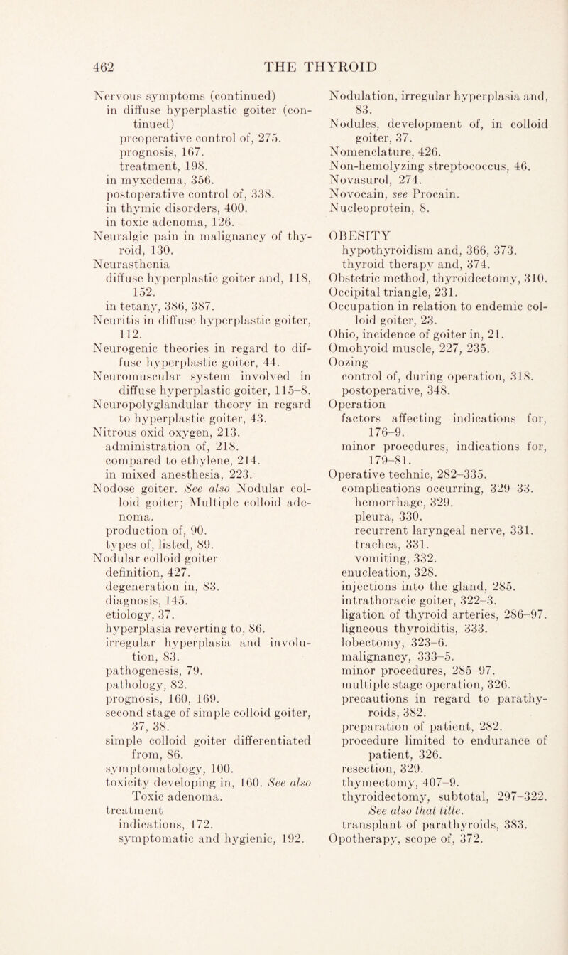 Nervous symptoms (continued) in diffuse hyperplastic goiter (con¬ tinued) preoperative control of, 275. prognosis, 167. treatment, 198. in myxedema, 356. postoperative control of, 338. in thymic disorders, 400. in toxic adenoma, 126. Neuralgic pain in malignancy of thy¬ roid, 130. Neurasthenia diffuse hyperplastic goiter and, 118, 152. in tetany, 386, 387. Neuritis in diffuse hyperplastic goiter, 112. Neurogenic theories in regard to dif¬ fuse hyperplastic goiter, 44. Neuromuscular system involved in diffuse hyperplastic goiter, 115-8. Neuropolyglandular theory in regard to hyperplastic goiter, 43. Nitrous oxid oxygen, 213. administration of, 218. compared to ethylene, 214. in mixed anesthesia, 223. Nodose goiter. See also Nodular col¬ loid goiter; Multiple colloid ade¬ noma. production of, 90. types of, listed, 89. Nodular colloid goiter definition, 427. degeneration in, 83. diagnosis, 145. etiology, 37. hyperplasia reverting to, 86. irregular hyperplasia and involu¬ tion, 83. pathogenesis, 79. pathology, 82. prognosis, 160, 169. second stage of simple colloid goiter, 37, 38. simple colloid goiter differentiated from, 86. symptomatology, 100. toxicity developing in, 160. See also Toxic adenoma, treatment indications, 172. symptomatic and hygienic, 192. Nodulation, irregular hyperplasia and, 83. Nodules, development of, in colloid goiter, 37. Nomenclature, 426. Non-hemolyzing streptococcus, 46. Novasurol, 274. Novocain, see Procain. Nucleoprotein, 8. OBESITY hypothyroidism and, 366, 373. thyroid therapy and, 374. Obstetric method, thyroidectomy, 310. Occipital triangle, 231. Occupation in relation to endemic col¬ loid goiter, 23. Ohio, incidence of goiter in, 21. Omohyoid muscle, 227, 235. Oozing control of, during operation, 318. postoperative, 348. Operation factors affecting indications for, 176-9. minor procedures, indications for, 179-81. Operative technic, 282-335. complications occurring, 329-33. hemorrhage, 329. pleura, 330. recurrent laryngeal nerve, 331. trachea, 331. vomiting, 332. enucleation, 328. injections into the gland, 285. intrathoracic goiter, 322-3. ligation of thyroid arteries, 286-97. ligneous thyroiditis, 333. lobectomy, 323-6. malignancy, 333-5. minor procedures, 285-97. multiple stage operation, 326. precautions in regard to parathy¬ roids, 382. preparation of patient, 282. procedure limited to endurance of patient, 326. resection, 329. thymectomy, 407-9. thyroidectomy, subtotal, 297-322. See also that title. transplant of parathyroids, 383. Opotherapy, scope of, 372.