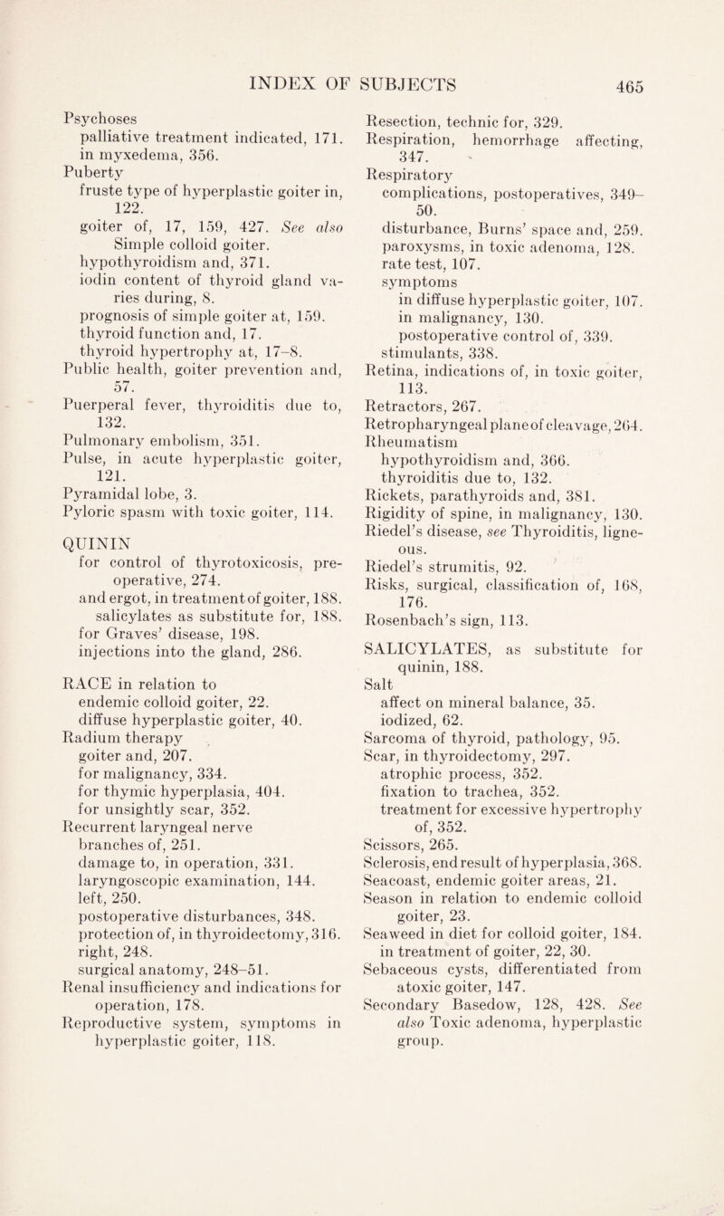 Psychoses palliative treatment indicated, 171. in myxedema, 356. Puberty fruste type of hyperplastic goiter in, 122. goiter of, 17, 159, 427. See also Simple colloid goiter, hypothyroidism and, 371. iodin content of thyroid gland va¬ ries during, 8. prognosis of simple goiter at, 159. thyroid function and, 17. thyroid hypertrophy at, 17-8. Public health, goiter prevention and, 57. Puerperal fever, thyroiditis due to, 132. Pulmonary embolism, 351. Pulse, in acute hyperplastic goiter, 121. Pyramidal lobe, 3. Pyloric spasm with toxic goiter, 114. QUININ for control of thyrotoxicosis, pre¬ operative, 274. and ergot, in treatment of goiter, 188. salicylates as substitute for, 188. for Graves’ disease, 198. injections into the gland, 286. RACE in relation to endemic colloid goiter, 22. diffuse hyperplastic goiter, 40. Radium therapy goiter and, 207. for malignancy, 334. for thymic hyperplasia, 404. for unsightly scar, 352. Recurrent laryngeal nerve branches of, 251. damage to, in operation, 331. laryngoscopic examination, 144. left, 250. postoperative disturbances, 348. protection of, in thyroidectomy, 316. right, 248. surgical anatomy, 248-51. Renal insufficiency and indications for operation, 178. Reproductive system, symptoms in hyperplastic goiter, 118. Resection, technic for, 329. Respiration, hemorrhage affecting, 347. Respiratory complications, postoperatives, 349- 50. disturbance, Burns’ space and, 259. paroxysms, in toxic adenoma, 128. rate test, 107. symptoms in diffuse hyperplastic goiter, 107. in malignancy, 130. postoperative control of, 339. stimulants, 338. Retina, indications of, in toxic goiter, 113. Retractors, 267. Retropharyngeal plane of cleavage, 264. Rheumatism hypothyroidism and, 366. thyroiditis due to, 132. Rickets, parathyroids and, 381. Rigidity of spine, in malignancy, 130. Riedel’s disease, see Thyroiditis, ligne¬ ous. Riedel’s strumitis, 92. Risks, surgical, classification of, 168, 176. Rosenbach’s sign, 113. SALICYLATES, as substitute for quinin, 188. Salt affect on mineral balance, 35. iodized, 62. Sarcoma of thyroid, patholog y, 95. Scar, in thyroidectomy, 297. atrophic process, 352. fixation to trachea, 352. treatment for excessive hypertrophy of, 352. Scissors, 265. Sclerosis, end result of hyperplasia, 368. Seacoast, endemic goiter areas, 21. Season in relation to endemic colloid goiter, 23. Seaweed in diet for colloid goiter, 184. in treatment of goiter, 22, 30. Sebaceous cysts, differentiated from atoxic goiter, 147. Secondary Basedow, 128, 428. See also Toxic adenoma, hyperplastic group.