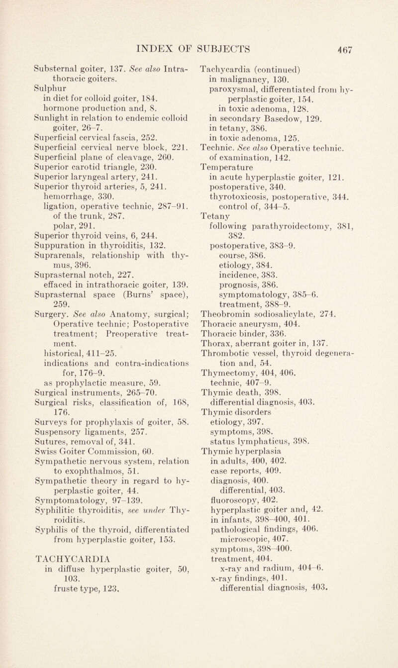 Substernal goiter, 137. See also Intra- thoracic goiters. Sulphur in diet for colloid goiter, 184. hormone production and, 8. Sunlight in relation to endemic colloid goiter, 26-7. Superficial cervical fascia, 252. Superficial cervical nerve block, 221. Superficial plane of cleavage, 260. Superior carotid triangle, 230. Superior laryngeal artery, 241. Superior thyroid arteries, 5, 241. hemorrhage, 330. ligation, operative technic, 287-91. of the trunk, 287. polar, 291. Superior thyroid veins, 6, 244. Suppuration in thyroiditis, 132. Suprarenals, relationship with thy¬ mus, 396. Suprasternal notch, 227. effaced in intrathoracic goiter, 139. Suprasternal space (Burns’ space), 259. Surgery. See also Anatomy, surgical; Operative technic; Postoperative treatment; Preoperative treat¬ ment. historical, 411-25. indications and contra-indications for, 176-9. as prophylactic measure, 59. Surgical instruments, 265-70. Surgical risks, classification of, 168, 176. Surveys for prophylaxis of goiter, 58. Suspensory ligaments, 257. Sutures, removal of, 341. Swiss Goiter Commission, 60. Sympathetic nervous system, relation to exophthalmos, 51. Sympathetic theory in regard to hy¬ perplastic goiter, 44. Symptomatology, 97-139. Syphilitic thyroiditis, see under Thy¬ roiditis. Syphilis of the thyroid, differentiated from hyperplastic goiter, 153. TACHYCARDIA in diffuse hyperplastic goiter, 50, 103. fruste type, 123, Tachycardia (continued) in malignancy, 130. paroxysmal, differentiated from hy¬ perplastic goiter, 154. in toxic adenoma, 128. in secondary Basedow, 129. in tetany, 386. in toxic adenoma, 125. Technic. See also Operative technic, of examination, 142. Temperature in acute hyperplastic goiter, 121. postoperative, 340. thyrotoxicosis, postoperative, 344. control of, 344-5. Tetany following parathyroiclectomv, 381, 382. postoperative, 383-9. course, 386. etiology, 384. incidence, 383. prognosis, 386. symptomatology, 385-6. treatment, 388-9. Theobromin sodiosalicylate, 274. Thoracic aneurysm, 404. Thoracic binder, 336. Thorax, aberrant goiter in, 137. Thrombotic vessel, thyroid degenera¬ tion and, 54. Thymectonyy, 404, 406. technic, 407-9. Thymic death, 398. differential diagnosis, 403. Thymic disorders etiology, 397. symptoms, 398. status lymphaticus, 398. Thymic hyperplasia in adults, 400, 402. case reports, 409. diagnosis, 400. differential, 403. fluoroscopy, 402. hyperplastic goiter and, 42. in infants, 398-400, 401. pathological findings, 406. microscopic, 407. symptoms, 398-400. treatment, 404. x-ray and radium, 404-6. x-ray findings, 401. differential diagnosis, 403.