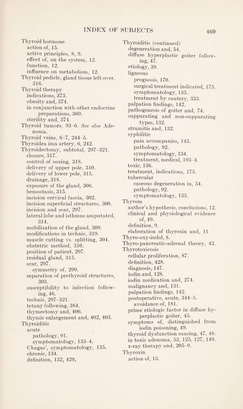 Thyroid hormone action of, 15. active principles, 8, 9. effect of, on the system, 12. function, 12. influence on metabolism, 12. Thyroid pedicle, gland tissue left over, 316. Thyroid therapy indications, 373. obesity and, 374. in conjunction with other endocrine preparations, 369. sterility and, 374. Thyroid tumors, 93-6. See also Ade¬ noma. Thyroid veins, 6-7, 244-5. Thyroidea ima artery, 6, 242. Thyroidectomy, subtotal, 297-321. closure, 317. control of oozing, 318. delivery of upper pole, 310. delivery of lower pole, 315. drainage, 318. exposure of the gland, 306. hemostasis, 315. incision cervical fascia, 302. incision superficial structures, 300. incision and scar, 297. lateral lobe and isthmus amputated, 314. mobilization of the gland, 309. modifications in technic, 319. muscle cutting vs. splitting, 304. obstetric method, 310. position of patient, 297. residual gland, 315. scar, 297. symmetry of, 299. separation of prethyroid structures, 303. susceptibility to infection follow¬ ing, 46. technic, 297-321. tetany following, 384. thymectomy and, 406. thymic enlargement and, 402, 403. Thyroiditis acute pathology, 91. symptomatology, 133-4. Chagas7, symptomatology, 135. chronic, 134. definition, 132, 429. Thyroiditis (continued) degeneration and, 54. diffuse hyperplastic goiter follow¬ ing, 47. etiology, 39. ligneous prognosis, 170. surgical treatment indicated, 175. symptomatology, 135. treatment by cautery, 333. palpation findings, 142. pathogenesis of goiter and, 74. suppurating and non-suppurating types, 132. strumitis and, 132. syphilitic pain accompanies, 143. pathology, 92. symptomatology, 134. treatment, medical, 193-4. toxic, 136. treatment, indications, 175. tubercular caseous degeneration in, 54. pathology, 92. symptomatology, 135. Thyrom author’s hypothesis, conclusions, 12. clinical and physiological evidence of, 49. definition, 9. elaboration of thyroxin and, 11 Thyro-oxy-indol, 8. Thyro-pancreatic-adrenal theory, 43. Thyrotoxicosis cellular proliferation, 87. definition, 428. diagnosis, 147. iodin and, 128. iodin medication and, 274. malignancy and, 131. palpation findings, 142. postoperative, acute, 344-5. avoidance of, 181. prime etiologic factor in diffuse hy¬ perplastic goiter, 45. symptoms of, distinguished from iodin poisoning, 49. thyroid dysfunction causing, 47, 48. in toxic adenoma, 53, 125, 127, 149. x-ray therapy and, 205-9. Thyroxin action of, 13.