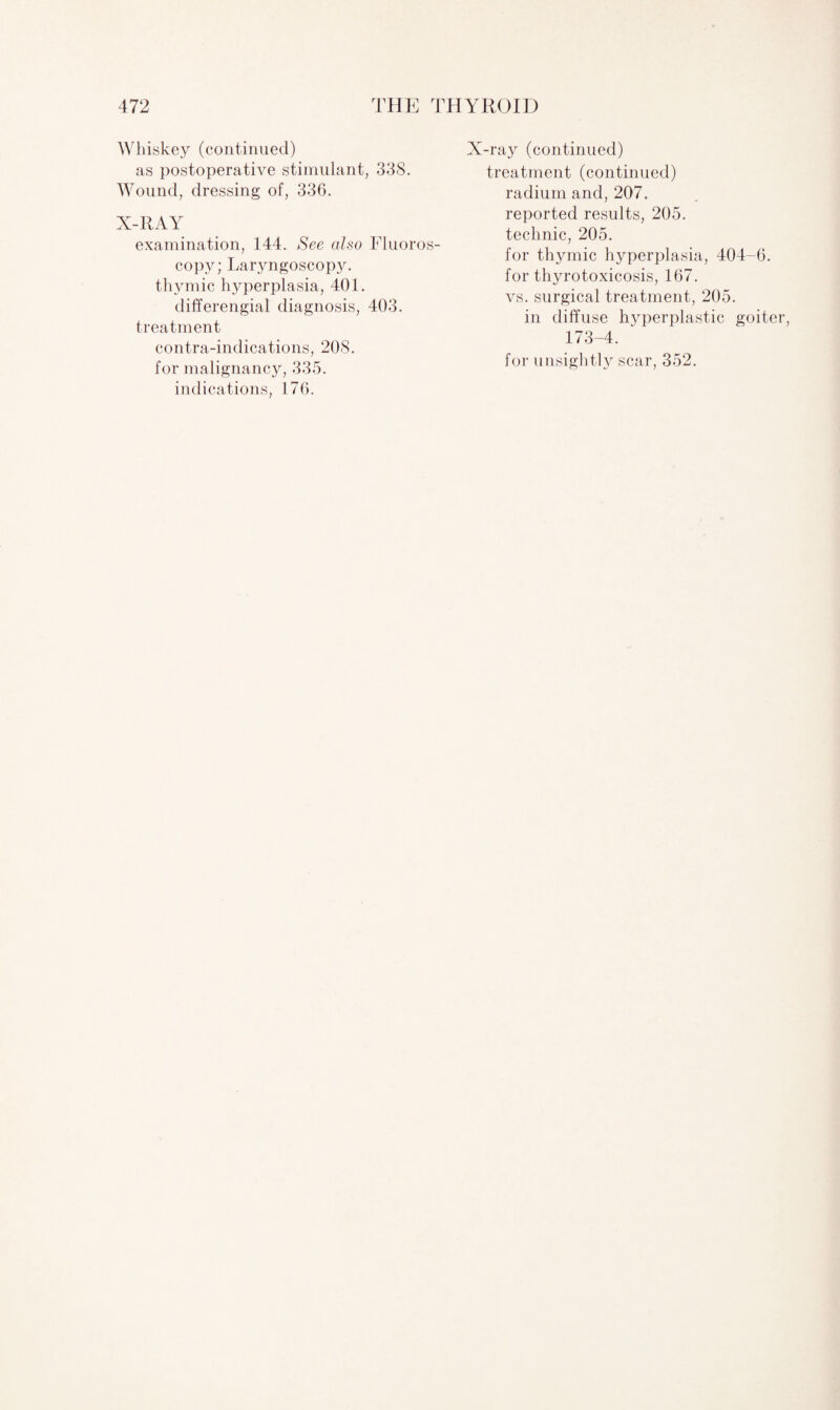 Whiskey (continued) as postoperative stimulant, 338. Wound, dressing of, 336. X-RAY examination, 144. See also Fluoros¬ copy; Laryngoscopy, thymic hyperplasia, 401. differengial diagnosis, 403. treatment contra-indications, 208. for malignancy, 335. indications, 176. X-ray (continued) treatment (continued) radium and, 207. reported results, 205. technic, 205. for thymic hyperplasia, 404-6. for thyrotoxicosis, 167. vs. surgical treatment, 205. in diffuse hyperplastic goiter, 173-4. for unsightly scar, 352.