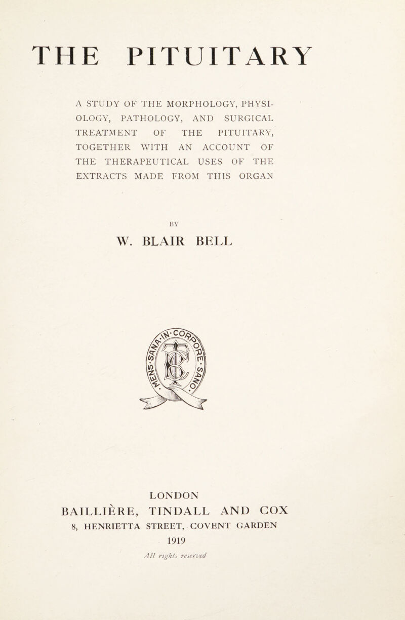 A STUDY OF THE MORPHOLOGY, PHYSI¬ OLOGY, PATHOLOGY, AND SURGICAL TREATMENT OF THE PITUITARY, TOGETHER WITH AN ACCOUNT OF THE THERAPEUTICAL USES OF THE EXTRACTS MADE FROM THIS ORGAN BY W. BLAIR BELL LONDON BAILLIERE, TINDALL AND COX 8, HENRIETTA STREET, COYENT GARDEN 1919 All rights reserved
