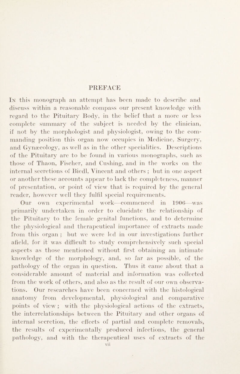 In this monograph an attempt has been made to describe and discuss within a reasonable compass our present knowledge with regard to the Pituitary Body, in the belief that a more or less complete summary of the subject is needed by the clinician, if not by the morphologist and physiologist, owing to the com¬ manding position this organ now occupies in Medicine, Surgery, and Gynaecology, as well as in the other specialities. Descriptions of the Pituitary are to be found in various monographs, such as those of Thaon, Fischer, and Cushing, and in the works on the internal secretions of Biedl, Vincent and others ; but in one aspect or another these accounts appear to lack the completeness, manner of presentation, or point of view that is required by the general reader, however well they fulfil special requirements. Our own experimental work—commenced in 1906—was primarily undertaken in order to elucidate the relationship of the Pituitary to the female genital functions, and to determine the physiological and therapeutical importance of extracts made from this organ ; but we were led in our investigations further afield, for it was difficult to study comprehensively such special aspects as those mentioned without first obtaining an intimate knowledge of the morphology, and, so far as possible, of the pathology of the organ in question. Thus it came about that a considerable amount of material and information was collected from the work of others, and also as the result of our own observa¬ tions. Our researches have been concerned with the histological anatomy from developmental, physiological and comparative points of view ; with the physiological actions of the extracts, the interrelationships between the Pituitary and other organs of internal secretion, the effects of partial and complete removals, the results of experimentally produced infections, the general pathology, and with the therapeutical uses of extracts of the