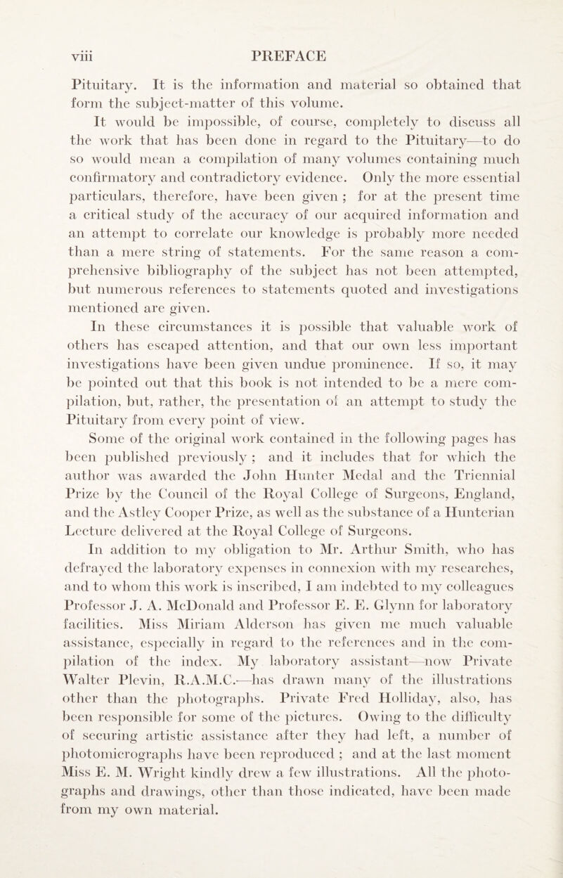 Pituitary. It is the information and material so obtained that form the subjeet-matter of this volume. It would be impossible, of course, completely to discuss all the work that has been done in regard to the Pituitary—to do so would mean a compilation of many volumes containing much confirmatory and contradictory evidence. Only the more essential particulars, therefore, have been given ; for at the present time a critical study of the accuracy of our acquired information and an attempt to correlate our knowledge is probably more needed than a mere string of statements. For the same reason a com¬ prehensive bibliography of the subject has not been attempted, but numerous references to statements quoted and investigations mentioned are given. In these circumstances it is possible that valuable work of others has escaped attention, and that our own less important investigations have been given undue prominence. If so, it may be pointed out that this book is not intended to be a mere com¬ pilation, but, rather, the presentation of an attempt to study the Pituitary from every point of view. Some of the original work contained in the following pages has been published previously ; and it includes that for which the author was awarded the John Hunter Medal and the Triennial Prize by the Council of the Royal College of Surgeons, England, and the Astley Cooper Prize, as well as the substance of a Hunterian Lecture delivered at the Royal College of Surgeons. In addition to my obligation to Mr. Arthur Smith, who has defrayed the laboratory expenses in connexion with my researches, and to whom this work is inscribed, I am indebted to my colleagues Professor J. A. McDonald and Professor E. E. Glynn for laboratory facilities. Miss Miriam Aldcrson has given me much valuable assistance, especially in regard to the references and in tlie com¬ pilation of the index. My laboratory assistants—now Private Walter Plevin, R.A.M.C.-—has drawn many of the illustrations other than the photogra])hs. Private Fred Holliday, also, has been responsible for some of the pictures. Owing to the difficidty of securing artistic assistance after they had left, a number of photomicrographs have been re])roduced ; and at the last moment Miss E. M. Wright kindly drew a few illustrations. All the photo¬ graphs and drawings, other than those indicated, have been made from my own material.