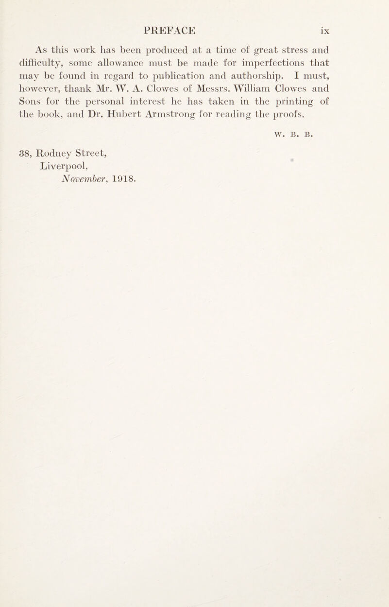 As this work lias been produced at a time of great stress and difficulty, some allowance must be made for imperfections that may be found in regard to publication and authorship. I must, however, thank Mr. W. A. Clowes of Messrs. William Clowes and Sons for the personal interest he has taken in the printing of the book, and Dr. Hubert Armstrong for reading the proofs. w. B. B. 38, Rodney Street, Liverpool, November, 1918.