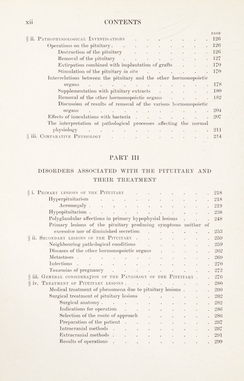PAGE § ii. Pathophysiological Investigations.126 ()peratioHS on the pituitary......... 126 Destruction of the pituitary ....... 126 Removal of the pituitary ........ 127 Extirpation comhined with implantation of grafts . . . 170 Stimulation of the pituitary in .situ ...... 170 Interrelations between the pituitary and the other hormonopoietic organs ........... 178 Supplementation with pituitary extracts ..... 180 Removal of the other hormonopoietic organs .... 182 Discussion of results of removal of the various hormonopoietic organs . . . . . . . . . . . 204 Effects of inoculations with bacteria ....... 207 d’he interpretation of pathological processes affecting the normal physiology ........... 211 § iii. COMPAHATIVE PHYSIOLOGY.214 PART III DISORDERS ASSOCIATED WITH THE PITUITARY AND THEIR TREATMENT § i. PllIMAIlY LESIONS OF THE PiTUITAIlY ..218 Hyperpituitarism .......... 218 Acromegaly . .......... 219 Hypopituitarism ........... 238 Polyglandular affections in primary hypophysial lesions . . . 248 Ih-imary lesions of the pituitary producing symptoms neither of excessive nor of diminished secretion ...... 253 § ii. Secondary lesions of the Pituitary.259 Neighbouring pathological conditions . ..... 259 Diseases of the other hormonopoietic organs ..... 262 Metastases ............ 269 Infections ............ 270 Toxcemias of pregnancy ......... 272 § iii. General consideration of the Pathology of the Pituitary . . 276 § iv. Treatment of Pituitary lesions.280 Medical treatment of phenomena due to pituitary lesions . . . 280 Surgical treatment of pituitary lesions ...... 282 Surgical anatomy .......... 282 Indications for operation ........ 286 Selection of the route of approach ...... 286 Preparation of the patient ........ 287 Intracranial methods ......... 287 Extracranial methods ......... 291 Results of operations ......... 299