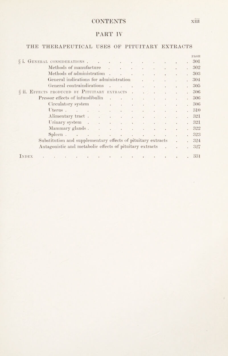 PART IV THE THERAPEUTICAL USES OF PITUITARY EXTRACTS PAGE § i. Gteneral considerations.301 Methods of manufacture ........ 302 Methods of administration ........ 303 General indications for administration ..... 304 General contraindications ........ 305 § ii. Effects produced ry Pituitary extracts.306 Pressor effects of infundibulin ........ 306 Circulatory system ......... 306 ITerus ............ 310 Alimentary tract . . . . . . . . . .321 Ih-inary system .......... 321 Mammary glands .......... 322 Spleen ............ 323 Substitution and supplementary effects of pituitary extracts . . 324 Antagonistic and metabolic effects of pituitary extracts . . . 327 Index.331