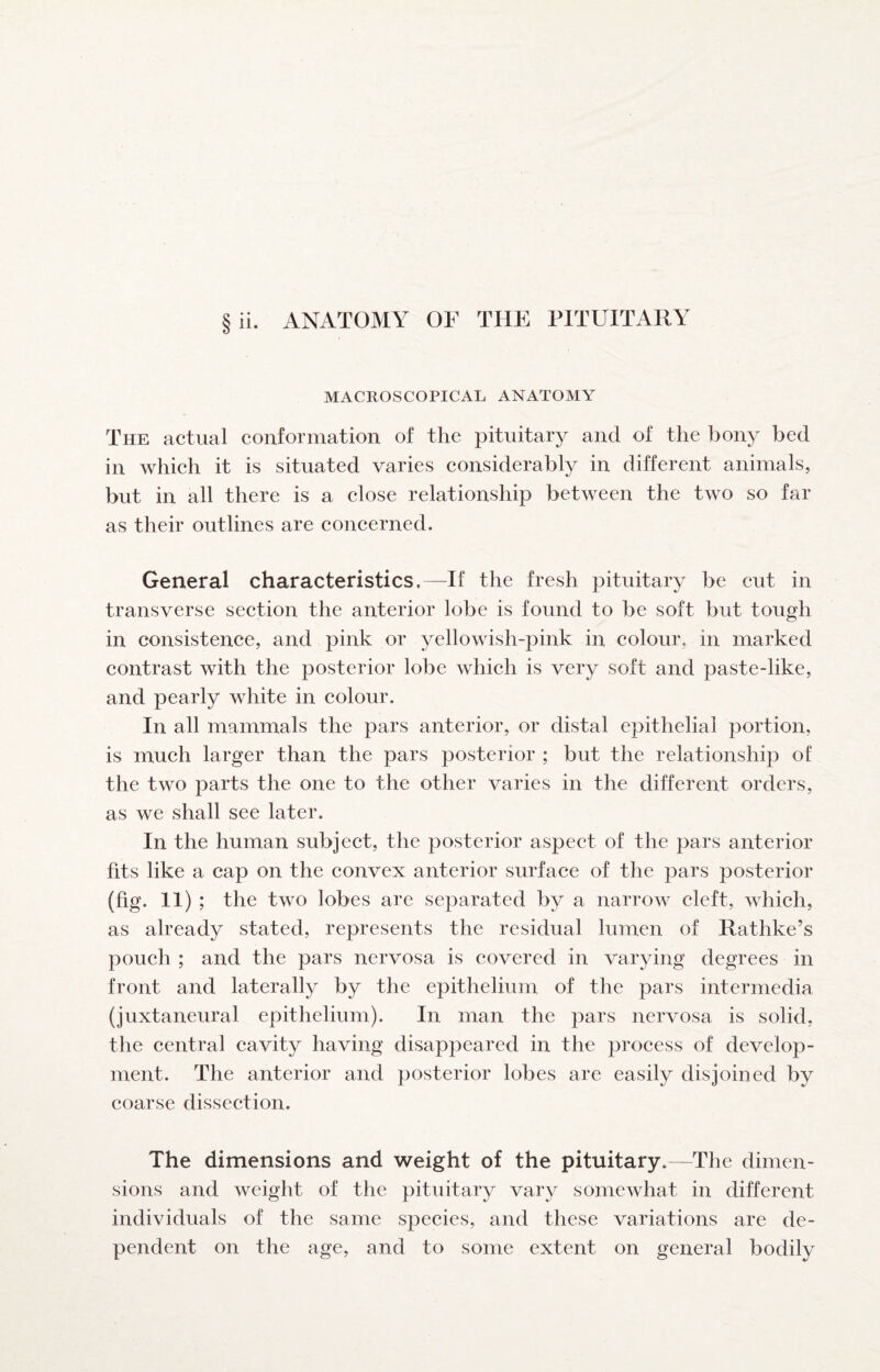 MACROSCOPICAL ANATOMY The actual conformation of the pituitary and of the bony bed in which it is situated varies considerably in different animals, but in all there is a close relationship between the two so far as their outlines are concerned. General characteristics.—If the fresh pituitary be eut in transverse seetion the anterior lobe is found to be soft but tough in consistence, and pink or yellowish-pink in colour, in marked contrast with the posterior lobe which is very soft and paste-like, and pearly white in colour. In all mammals the pars anterior, or distal epithelial portion, is much larger than the pars posterior ; but the relationship of the two parts the one to the other varies in the different orders, as we shall see later. In the human subject, the posterior aspeet of the pars anterior fits like a cap on the convex anterior surface of the pars posterior (fig. 11 ) ; the two lobes are separated by a narrow cleft, which, as already stated, represents the residual lumen of Rathke’s pouch ; and the pars nervosa is covered in varying degrees in front and laterally by the epithelium of the pars intermedia (juxtaneural epithelium). In man the pars nervosa is solid, the central cavity having disappeared in the proeess of develop¬ ment. The anterior and posterior lobes are easily disjoined by coarse disseetion. The dimensions and weight of the pituitary.—The dimen¬ sions and weight of the pituitary vary somewhat in different individuals of the same species, and these variations are de¬ pendent on the age, and to some extent on general bodily