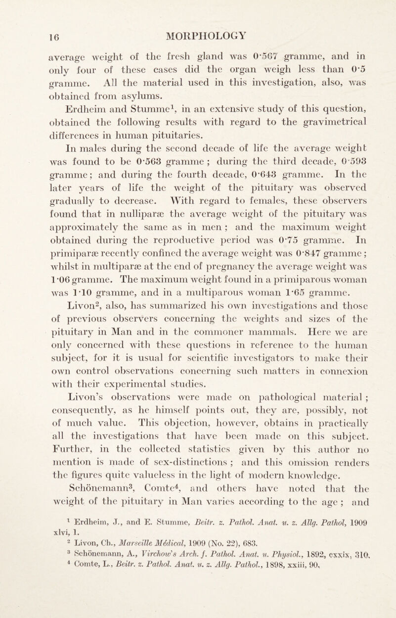 average weight of the fresh gland was 0*5G7 gramme, and in only four of these cases did the organ weigh less than O'5 gramme. All the material used in this investigation, also, was obtained from asylums. Erdheim and Stumme^, in an extensive study of this question, obtained the following results with regard to the gravimetrical differences in human pituitaries. In males during the second decade of life the average weight was found to be 0*563 gramme ; during the third decade, 0*593 gramme; and during the fourth decade, 0*643 gramme. In the later years of life the weight of the pituitary was observed gradually to decrease. With regard to females, these observers found that in nulliparae the average weight of the pituitary was approximately the same as in men ; and the maximum weight obtained during the reproductive period was 0*75 gramme. In primiparae recently confined the average weight was 0*847 gramme; whilst in multiparae at the end of pregnancy the average weight was 1 *06 gramme. The maximum weight found in a primiparous woman was 1*10 gramme, and in a multiparous woman 1*65 gramme. Livon^, also, has summarized his own investigations and those of previous observers concerning the weights and sizes of the pituitary in Man and in the commoner mammals. Here we are only concerned with these questions in reference to the human subject, for it is usual for scientific investigators to make their own control observations concerning such matters in connexion with their experimental studies. Livon’s observations were made on pathological material ; consequently, as he himself points out, they are, possibly, not of much value. This objection, however, obtains in practically all the investigations that have been made on this subject. Further, in the collected statistics given by this author no mention is made of sex-distinctions ; and this omission renders the figures quite valueless in the light of modern knowledge. Sehonemann^, Comtek, and others have noted that the weight of the pituitary in Man varies according to the age ; and ^ Erdheim, J., and E. Stumme, Beitr. z. Pathol. Anat. u. z. Allg. Pathol, 1909 xlvi, 1. ^ Livon, Ch., Marseille Medical, 1909 (No. 22), 683. 3 Schonemann, A., Virchow's Arch. f. Pathol. Anat. u. Physiol., 1892, cxxix, 310. ^ Comte, L., Beitr. z. Pathol. Anat. u. z. Allg. Pathol., 1898, xxiii, 90,