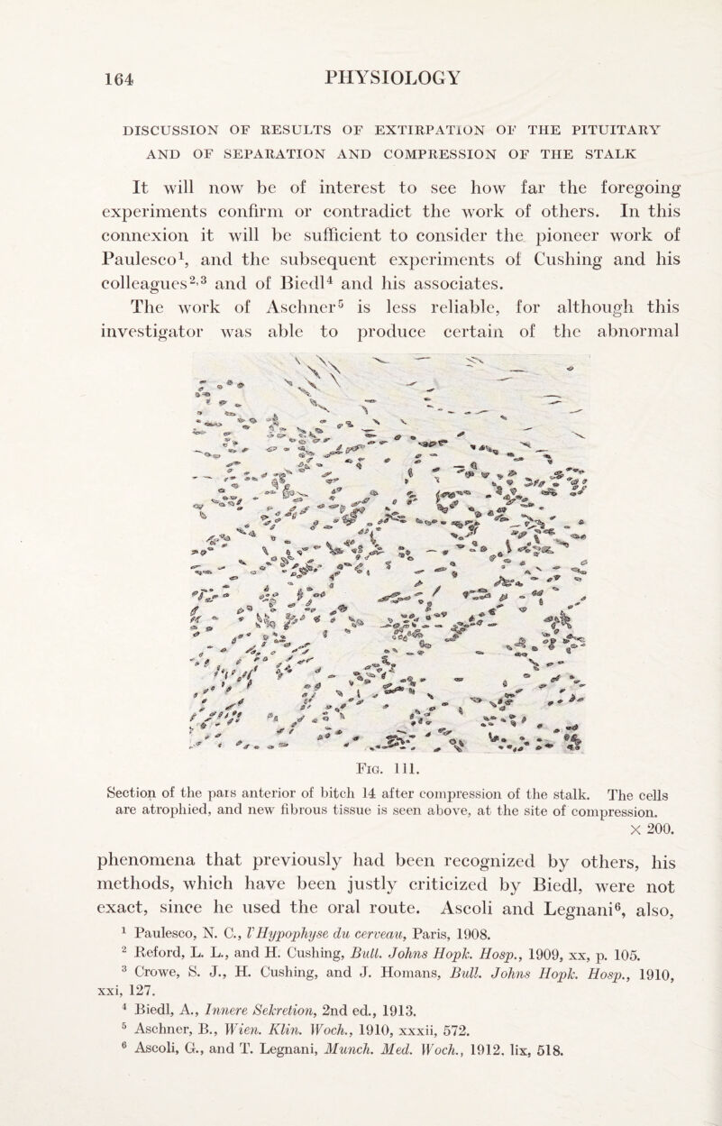 DISCUSSION OF RESULTS OF EXTIRPATION OF THE PITUITARY AND OF SEPARATION AND COMPRESSION OF THE STALK It will now be of interest to see how far the foregoing experiments confirm or contradict the work of others. In this connexion it will be sufficient to consider the pioneer work of Paulesco^, and the subsequent experiments of Cushing and his colleaguesand of Biedl^ and his associates. The work of Aschner-^ is less reliable, for although this investigator was able to produce certain of the abnormal V _ _ N),. 6.-?. > £a> ^ ^ «> ^ <s aS M3 % ^ Tj. ; ^ “'a \ 6 sT*’ '<s^ tii » ^O'O ® «><3 '^CS ” .fi ^ ^ A iT «• « # V „ >3“ 'af ^ ^ <? 0 ^ ^S, ^ / 'wf f ^ ® ^ 9 ' y 4 g - ir «'■ '» * /p ''' ff / ' <S tf' ,«» ^ ■*» «><a *“ <£} ^ / ** ^tv <afc <P % 8^ <3# »»>** ^ sS V .JBT <«» 9* 4^ •<& «»> fif ■* %«»■ # ® €»' a# « Ok ^ <» «#■ ^ ^ ^ # 1.^ 0, A -a. Fig. 111. Section of the pars anterior of bitch 14 after compression of the stalk. The cells are atrophied, and new fibrous tissue is seen above, at the site of compression. X 200. phenomena that previously had been recognized by others, his methods, which have been justly criticized by Biedl, were not exact, since he used the oral route. Ascoli and Legnani®, also, ^ Paulesco, N. C., VHy'pophyse du cerveau, Paris, 1908. 2 Reford, L. L., and H. Cushing, Bull. Johns Hopk Hosp., 1909, xx, p. 105. 3 Crowe, S. J., H. Cushing, and J. Homans, Bull. Johns Hopk. Hosp., 1910, xxi, 127. ^ Biedl, A., Innere Sekretion, 2nd ed., 1913. ^ Aschner, B., Wien. Klin. Woch., 1910, xxxii, 572. ® Ascoli, G., and T. Legnani, Munch. Med. Woch., 1912, lix, 518.