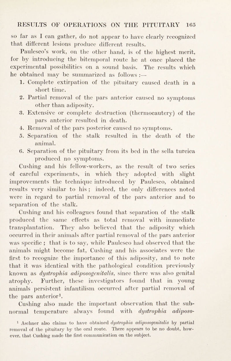 so far as I can gather, do not appear to have clearly recognized that different lesions produce different results. Paulesco's work, on the other hand, is of the highest merit, for by introducing the bitemporal route he at once placed the experimental possibilities on a sound basis. The results which he obtained may be summarized as follows :—■ 1. Complete extirpation of the pituitary caused death in a short time. 2. Partial removal of the pars anterior caused no symptoms other than adiposity. 3. Extensive or complete destruction (thermocautery) of the pars anterior resulted in death. 4. Removal of the pars posterior caused no symptoms. 5. Separation of the stalk resulted in the death of the animal. 6. Separation of the pituitary from its bed in the sella turcica produced no symptoms. Cushing and his fellow-workers, as the result of two series of careful experiments, in which they adopted with slight improvements the technique introduced by Paulesco, obtained results very similar to his ; indeed, the only differences noted were in regard to partial removal of the pars anterior and to separation of the stalk. Cushing and his colleagues found that separation of the stalk produced the same effects as total removal with immediate transplantation. They also believed that the adiposity which occurred in their animals after partial removal of the pars anterior was specific ; that is to say, while Paulesco had observed that the animals might become fat, Cushing and his associates were the first to recognize the importance of this adiposity, and to note that it was identical with the pathologieal condition previously known as dystrophia adiposogenitalis, since there was also genital atrophy. Further, these investigators found that in young animals persistent infantilism occurred after partial removal of the pars anterior^. Cushing also made the important observation that the sub¬ normal temperature always found with dystrophia adiposo- ^ Aschner also claims to have obtained dystrophia adiposogenitalis by partial removal of the pituitary by the oral route. There appears to be no doubt, how¬ ever, that Cushing made the first communication on the subject.