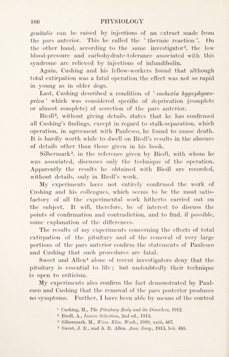 genitalis can be raised by injections of an extract made from the pars anterior. This he called the ‘ thermic reaction On the other hand, aceording to the same investigatorthe low blood-pressure and carbohydrate-tolerance associated with this syndrome are relieved by injeetions of infundibulin. Again, Cushing and his fellow-workers found that although total extirpation was a fatal operation the effect was not so rapid in young as in older dogs. Last, Cushing deseribed a condition of ‘ cachexia hypophyseo- priva ’ which was considered specific of deprivation (complete or almost complete) of seeretion of the pars anterior. Biedl^ without giving details, states that he has confirmed all Cushing’s findings, except in regard to stalk-separation, which operation, in agreement with Pauleseo, he found to cause death. It is hardlv worth while to dwell on Biedl’s results in the absenee of details other than those given in his book. Silbermark^, in the referenee given by Biedl, with whom he was associated, diseusses only the teehnique of the operation. Apparently the results he obtained with Biedl are recorded, without details, only in Biedl’s work. My experiments have not entirely confirmed the work of Cushing and his colleagues, which seems to be the most satis- faetory of all the experimental work hitherto carried out on the subjeet. It will, therefore, be of interest to diseuss the points of confirmation and contradiction, and to find, if possible, some explanation of the differenees. The results of my experiments coneerning the effects of total extirpation of the pituitary and of the removal of very large portions of the pars anterior confirm the statements of Pauleseo and Cushing that such procedures are fatal. Sweet and Allen^ alone of recent investigators deny that the pituitary is essential to life ; but undoubtedly their technique is open to criticism. My experiments also confirm the faet demonstrated by Paul- esco and Cushing that the removal of the pars posterior produces no symptoms. Further, I have been able by means of the control ^ Cushing, H., The Pituitary Body and its Disorders, 1912. 2 Biedl, A., Innere Sekretion, 2nd ed., 1913. ^ Silbermark, M., Wien. Klin. Woch., 1910, xxiii, 467. ^ Sweet, J. E., and A. B. Allen, Ann. Surg., 1913, Ivii, 485.