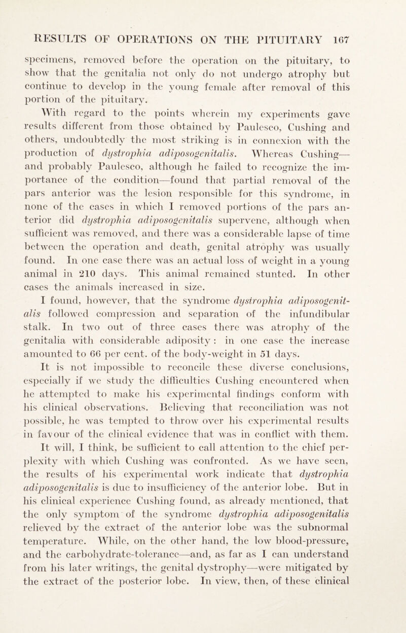 specimens, removed before the operation on the pituitary, to show that the genitalia not only do not undergo atrophy but continue to develop in the young female after removal of this portion of the pituitary. With regard to the points Avherein my experiments gave results different from those obtained by Paulesco, Cushing and others, undoubtedly the most striking is in connexion with the production of dystrophia adiposogenitalis. Whereas Cushing— and probably Paulesco, although he failed to recognize the im¬ portance of the condition—found that partial removal of the pars anterior was the lesion responsible for this syndrome, in none of the cases in AA'hich I removed portions of the pars an¬ terior did dystrophia adiposogenitalis supervene, although AAdien sufficient was removed, and there was a considerable lapse of time between the operation and death, genital atrophy was usually found. In one case there was an actual loss of weight in a young animal in 210 days. This animal remained stunted. In other cases the animals increased in size. I found, however, that the syndrome dystrophia adiposogenit¬ alis followed compression and separation of the infundibular stalk. In tAvo out of three cases there AAas atrophy of the genitalia Avith considerable adiposity : in one case the increase amounted to 66 per cent, of the body-Aveight in 51 days. It is not impossible to reconcile these diverse conclusions, especially if aa^c study the difficulties Cushing encountered when he attempted to make his experimental findings conform with his clinical observations. Believing that reconciliation Avas not possible, he Avas tempted to throAv over his experimental results in favour of the clinical evidence that Avas in conflict Avith them. It Avill, I think, be sufficient to call attention to the chief per¬ plexity AAnth Avhich Cushing was confronted. As we have seen, the results of his experimental work indicate that dystrophia adiposogenitalis is due to insufficiency of the anterior lobe. But in his clinical experience Cushing found, as already mentioned, that the only symptom of the syndrome dystrophia adiposogenitalis relieved by the extract of the anterior lobe was the subnormal temperature. While, on the other hand, the low blood-pressure, and the carbohydrate-tolerance—and, as far as I can understand from his later writings, the genital dystrophy—were mitigated by the extract of the posterior lobe. In view, then, of these clinical