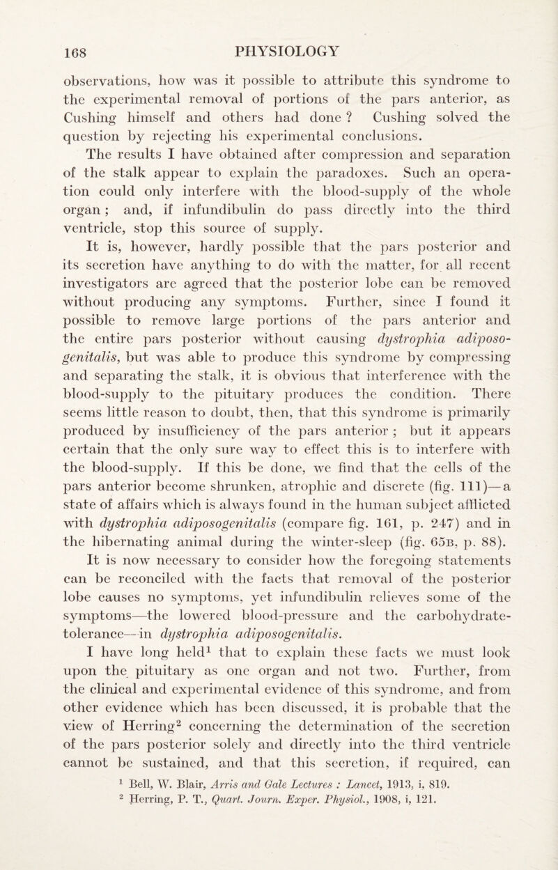 observations, how was it possible to attribute this syndrome to the experimental removal of portions of the pars anterior, as Cushing himself and others had done ? Cushing solved the question by rejeeting his experimental conelusions. The results I have obtained after compression and separation of the stalk appear to explain the paradoxes. Such an opera¬ tion could only interfere with the blood-supply of the whole organ; and, if infundibulin do pass directly into the third ventricle, stop this source of supply. It is, however, hardly possible that the pars posterior and its secretion have anything to do with the matter, for all recent investigators are agreed that the posterior lobe can be removed without producing any symptoms. Further, since I found it possible to remove large portions of the pars anterior and the entire pars posterior without causing dystrophia adiposo- genitalis, but was able to produce this syndrome by compressing and separating the stalk, it is obvious that interference with the blood-supply to the pituitary produces the condition. There seems little reason to doubt, then, that this syndrome is primarily produced by insufficiency of the pars anterior ; but it appears certain that the only sure way to effect this is to interfere with the blood-supply. If this be done, we find that the cells of the pars anterior become shrunken, atrophic and discrete (fig. Ill)—a state of affairs which is always found in the human subject afflicted with dystrophia adiposogenitalis (compare fig. I6I, p. 247) and in the hibernating animal during the winter-sleep (fig. 65b, p. 88). It is now necessary to consider how the foregoing statements can be reconciled with the facts that removal of the posterior lobe causes no symptoms, yet infundibulin relieves some of the symptoms—the lowered blood-pressure and the carbohydrate- tolerance—in dystrophia, adiposogenitalis. I have long held^ that to explain these facts we must look upon the pituitary as one organ and not two. Further, from the clinical and experimental evidence of this syndrome, and from other evidence which has been discussed, it is probable that the view of Herring^ concerning the determination of the secretion of the pars posterior solely and directly into the third ventricle cannot be sustained, and that this secretion, if required, can ^ Bell, W. Blair, Arris and Gale Lectures : Lancet, 1913, i, 819. ^ herring, P. T., Quart. Journ. Exper. Physiol., 1908, i, 121.