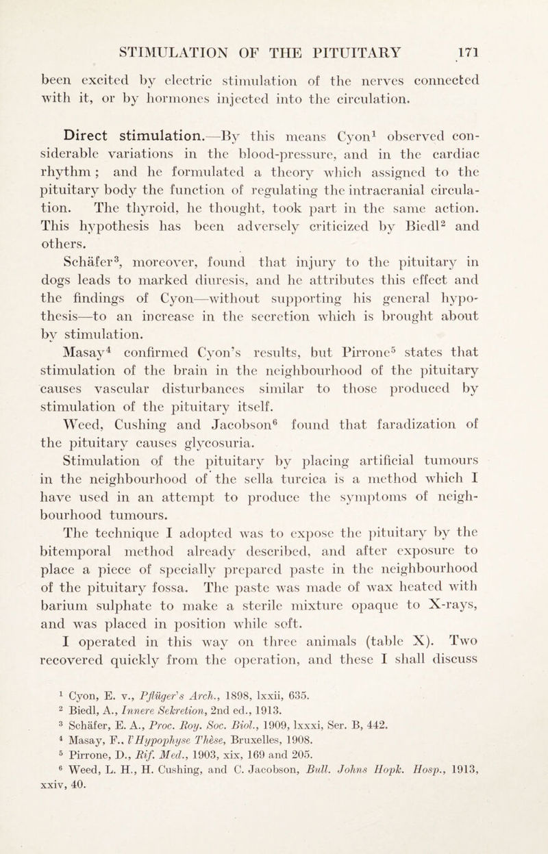 been excited by electric stimulation of the nerves connected with it, or by hormones injected into the circulation. Direct stimulation.—By this means Cyon^ observed con¬ siderable variations in the blood-pressure, and in the cardiac rhythm ; and he formulated a theory which assigned to the pituitary body the function of regulating the intracranial circula¬ tion. The thyroid, he thought, took part in the same action. This hypothesis has been adversely criticized by BiedU and others. Schafer^, moreover, found that injury to the pituitary in dogs leads to marked diuresis, and he attributes this effect and the findings of Cyon—vdthout supporting his general hypo¬ thesis—to an increase in the secretion which is brought about bv stimulation. •/ Masay^ confirmed Cyon’s results, but Pirrone^ states that stimulation of the brain in the neighbourhood of the pituitary causes vascular disturbances similar to those produced by stimulation of the pituitary itself. Weed, Cushing and Jacobson^ found that faradization of the pituitary causes glycosuria. Stimulation of the pituitary by placing artificial tumours in the neighbourhood of the sella turcica is a method which I have used in an attempt to produce the symptoms of neigh¬ bourhood tumours. The technique I adopted was to expose the pituitary by the bitemporal method already described, and after exposure to place a piece of specially prepared paste in the neighbourhood of the pituitary fossa. The paste was made of wax heated with barium sulphate to make a sterile mixture opaque to X-rays, and was placed in position while soft. 1 operated in this way on three animals (table X). Two recovered quickly from the operation, and these I shall discuss ^ Cyon, E. v., Pfliiger^s Arch., 1898, Ixxii, 635. 2 Biedl, A., Innere Sekretion, 2nd ed., 1913. ^ Schafer, E. A., Proc. Roy. Soc. Biol., 1909, Ixxxi, Ser. B, 442. ^ Masay, F., VHypophyse These, Bruxelles, 1908. ^ Pirrone, D., Rif. Med., 1903, xix, 169 and 205. ® Weed, L. H., H. Cushing, and C. Jacobson, Bull. Johns Ilopk. Hosp., 1913, xxiv, 40.