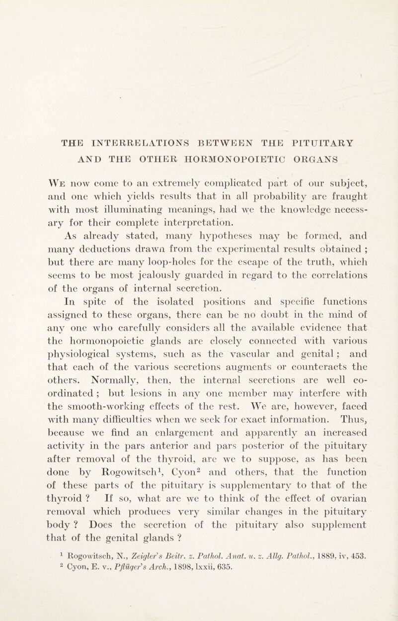 THE INTERRELATIONS BETWEEN THE PITUITARY AND THE OTHER HORMONOPOIETIC ORGANS We how come to an extremely complicated part of our subject, and one which yields results that in all probability are fraught with most illuminating meanings, had we the knowledge necess¬ ary for their complete interpretation. As already stated, many hypotheses may be formed, and many deductions drawn from the experimental results obtained ; but there are many loop-holes for the escape of the truth, which seems to be most jealously guarded in regard to the correlations of the organs of internal secretion. In spite of the isolated positions and specific functions assigned to these organs, there can be no doubt in the mind of any the hormonopoietic glands are closely connected with various physiological systems, such as the vascular and genital ; and that each of the various secretions augments or counteracts the others. Normally, then, the internal secretions are well co¬ ordinated ; but lesions in any one member may interfere with the smooth-working effects of the rest. We are, however, faced with manv difficulties when we seek for exact information. Thus, because we find an enlargement and apparently an increased activity in the pars anterior and pars posterior of the pituitary after removal of the thyroid, are we to suppose, as has been done by Rogowitsch^, Cyon^ and others, that the function of these parts of the pituitary is supplementary to that of the thvroid ? If so, what are we to think of the effect of ovarian removal which produces very similar changes in the pituitary body ? Does the secretion of the pituitary also supplement that of the genital glands ? ^ Rogowitsch, N., Zeigler's Beitr. z. Pathol. Anal. u. z. Allg. Pathol., 1889, iv, 453. 2 Cyon, E. v., PflilgePs Arch., 1898, Ixxii, 635. one who carefully considers all the available evidence that