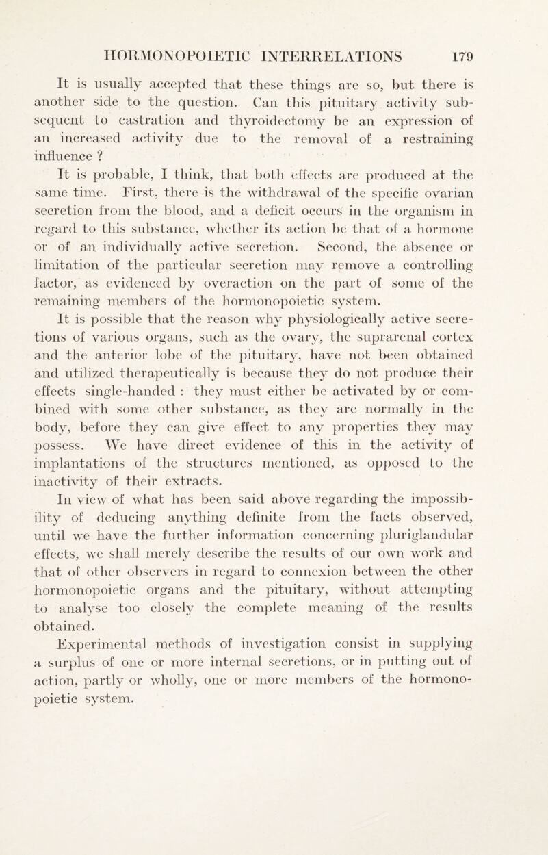 It is usually accepted that these things are so, but there is another side to the question. Can this pituitary activity sub¬ sequent to castration and thyroidectomy be an expression of an increased aetivity due to the removal of a restraining influence ? It is probable, I think, that both effects are produced at the same time. First, there is the withdrawal of the specific ovarian secretion from the blood, and a deficit occurs in the organism in regard to this substance, whether its aetion be that of a hormone or of an individually aetive seeretion. Second, the absence or limitation of the particular secretion may remove a controlling factor, as evidenced by overaction on the part of some of the remaining members of the hormonopoietic system. It is possible that the reason why physiologically active secre¬ tions of various organs, sueh as the ovary, the suprarenal eortex and the anterior lobe of the pituitary, have not been obtained and utilized therapeutically is because they do not produce their effects single-handed : they must either be activated by or com¬ bined with some other substance, as they are normally in the body, before they ean give effeet to any properties they may possess. We have direct evidence of this in the activity of implantations of the struetures mentioned, as opposed to the inactivitv of their extracts. In view of what has been said above regarding the impossib¬ ility of deducing anything definite from the facts observed, until we have the further information concerning pluriglandular effects, we shall merely describe the results of our own work and that of other observers in regard to connexion between the other hormonopoietie organs and the pituitary, without attempting to analyse too closely the eomplete meaning of the results obtained. Experimental methods of investigation eonsist in supplying a surplus of one or more internal secretions, or in putting out of aetion, partly or wholly, one or more members of the hormono¬ poietic system.
