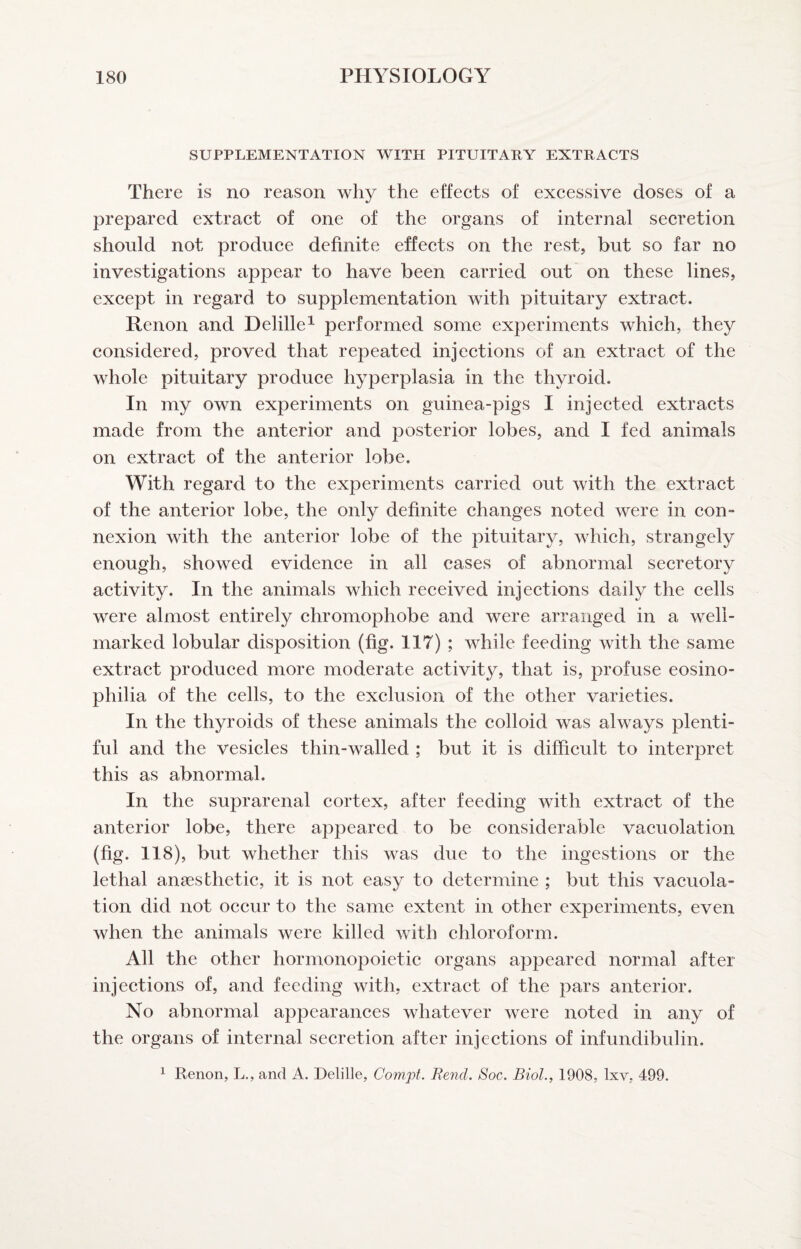 SUPPLEMENTATION WITH PITUITARY EXTRACTS There is no reason why the effeets of excessive doses of a prepared extract of one of the organs of internal secretion should not produce definite effects on the rest, but so far no investigations appear to have been carried out on these lines, except in regard to supplementation with pituitary extract. Renon and Delille^ performed some experiments which, they considered, proved that repeated injections of an extract of the whole pituitary produce hyperplasia in the thyroid. In my own experiments on guinea-pigs I injected extracts made from the anterior and posterior lobes, and I fed animals on extract of the anterior lobe. With regard to the experiments carried out with the extract of the anterior lobe, the only definite changes noted were in con¬ nexion with the anterior lobe of the pituitary, which, strangely enough, showed evidence in all cases of abnormal secretory activity. In the animals which received injections daily the cells were almost entirely chromophobe and were arranged in a well- marked lobular disposition (fig. 117) ; while feeding with the same extract produced more moderate activity, that is, profuse eosino- philia of the cells, to the exclusion of the other varieties. In the thyroids of these animals the colloid was always plenti¬ ful and the vesicles thin-walled ; but it is difficult to interpret this as abnormal. In the suprarenal cortex, after feeding with extract of the anterior lobe, there appeared to be considerable vacuolation (fig. 118), but whether this was due to the ingestions or the lethal anaesthetic, it is not easy to determine ; but this vacuola¬ tion did not occur to the same extent in other experiments, even when the animals were killed with chloroform. All the other hormonopoietic organs appeared normal after injections of, and feeding with, extract of the pars anterior. No abnormal appearances whatever were noted in any of the organs of internal secretion after injections of infundibulin. 1 Renon, L., and A. Delille, Compt. Bend. Soc. Biol., 1908, Ixv, 499.