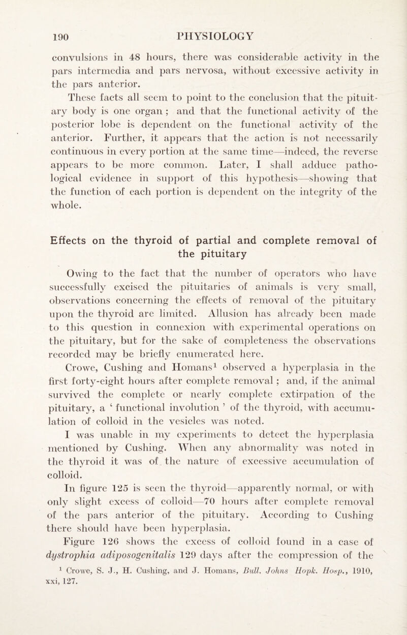 convulsions in 48 hours, there was eonsiderabie activity in the pars intermedia and pars nervosa, without excessive activity in the pars anterior. These facts all seem to point to the conclusion that the pituit¬ ary body is one organ ; and that the functional activity of the posterior lobe is dependent on the functional activity of the anterior. Further, it appears that the action is not necessarily continuous in every portion at the same time—indeed, the reverse appears to be more common. Later, I shall adduce patho¬ logical evidence in support of this hypothesis—^showing that the function of each portion is dependent on the integrity of the whole. Effects on the thyroid of partial and complete removal of the pituitary Owing to the fact that the number of operators who have successfully excised the pituitaries of animals is very small, observations concerning the effects of removal of the pituitary upon the thyroid are limited. Allusion has already been made to this question in connexion with experimental operations on the pituitary, but for the sake of completeness the observations recorded may be briefly enumerated here. Crowe, Cushing and Homans^ observed a hyperplasia in the first forty-eight hours after eomplete removal ; and, if the animal survived the complete or nearly complete extirpation of the pituitary, a ‘ functional involution ’ of the thyroid, with accumu¬ lation of colloid in the vesicles was noted. I was unable in my experiments to deteet the hyperplasia mentioned by Cushing. When any abnormality^ was noted in the thyroid it was of the nature of excessive aecumulation of colloid. In figure 125 is seen the thyroid—apparently normal, or with only slight excess of colloid—70 hours after complete removal of the pars anterior of the pituitary. According to Cushing there should have been hyperplasia. Figure 126 shows the excess of colloid found in a case of dystrophia adiposogenitalis 129 days after the compression of the ^ Crowe, S. J., H. Cushing, and J. Homans, Bull, Johns Hopk. Ho&p.f 1910, xxi, 127.