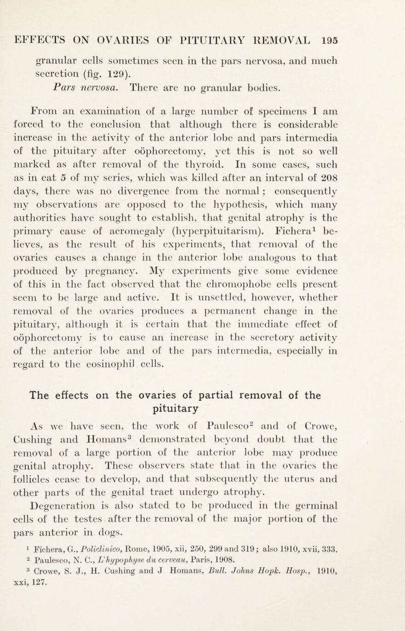 granular cells sometimes seen in the pars nervosa, and mueh secretion (fig. 129). Pars nervosa. There are no granular bodies. From an examination of a large number of specimens I am forced to the conclusion that although there is considerable increase in the activity of the anterior lobe and pars intermedia of the pituitary after oophoreetomy, yet this is not so well marked as after removal of the thyroid. In some cases, such as in cat 5 of my series, which was killed after an interval of 208 days, there was no divergence from the normal ; consequently my observations are opposed to the hypothesis, which many authorities have sought to establish, that genital atrophy is the primary cause of acromegaly (hyperpituitarism). Fiehera^ be¬ lieves, as the result of his experiments, that removal of the ovaries causes a ehange in the anterior lobe analogous to that produced by pregnaney. My experiments give some evidenee of this in the fact observed that the chromophobe cells present seem to be large and active. It is unsettled, however, whether removal of the ovaries produees a permanent change in the pituitary, although it is eertain that the immediate effect of oophorectomy is to cause an increase in the seeretory activity of the anterior lobe and of the pars intermedia, especially in regard to the eosinophil cells. The effects on the ovaries of partial removal of the pituitary As we have seen, the work of Paidesco^ and of Crowe, Cushing and Homans^ demonstrated beyond doubt that the removal of a large portion of the anterior lobe may produee genital atrophy. These observers state that in the ovaries the follicles cease to develop, and that subsequently the uterus and other parts of the genital tract undergo atrophy. Degeneration is also stated to be produeed in the germinal cells of the testes after the removal of the major portion of the pars anterior in dogs. 1 Fichera, G., PolicUnico, Rome, 1905, xii, 250, 299 and 319 ; also 1910, xvii, 333. 2 Paulesco, N. C., L’hi/'po'physe du cerveau^ Paris, 1908. ^ Crowe, S. J., H. Cushing and J Homans, Bull. Johns Ho'pk. Hosp., 1910, xxi, 127.