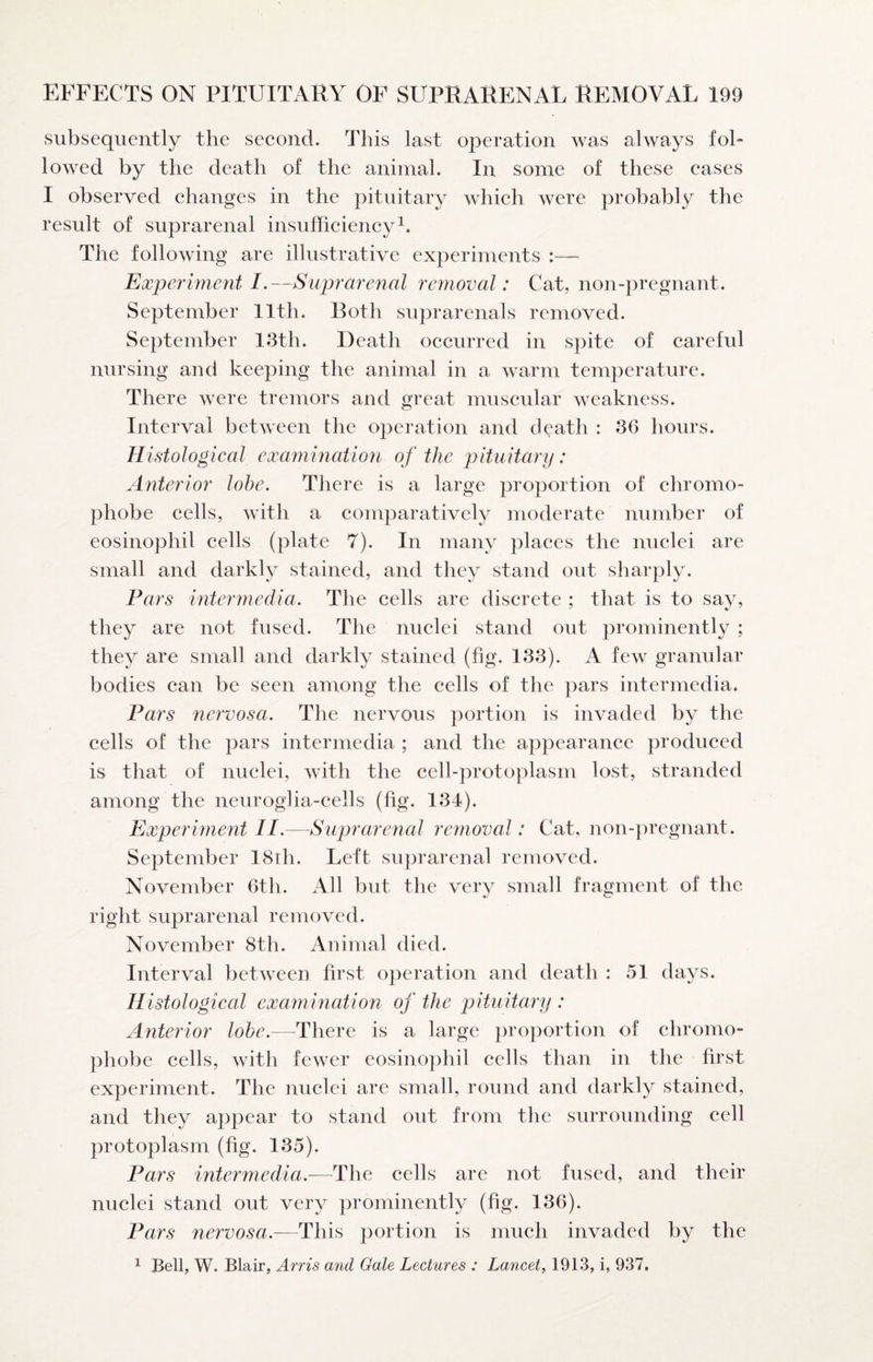 subsequently the second. This last operation was always fol¬ lowed by the death of the animal. In some of these cases I observed changes in the pituitary which were probably the result of suprarenal insufficiency^. The following are illustrative experiments :—■ Experiment I.—Suprarenal removal: Cat, non-pregnant. September Ilth. Roth suprarenals removed. September 13th. Death occurred in spite of careful nursing and keeping the animal in a warm temperature. There were tremors and great muscular weakness. Interval between the operation and death : 36 hours. Histological examination of the pituitary : Anterior lobe. There is a large proportion of chromo¬ phobe cells, with a comparatively moderate number of eosinophil cells (plate 7). In many places the nuclei are small and darkly stained, and they stand out sharply. Pars intermedia. The cells are discrete ; that is to sav, they are not fused. The nuclei stand out prominently ; they are small and darkly stained (fig. 133). A few granular bodies can be seen among the cells of the pars intermedia. Pars nervosa. The nervous portion is invaded by the cells of the pars intermedia ; and the appearance produced is that of nuclei, with the cell-protoplasm lost, stranded among the neurogha-cells (fig. 134). Experiment II.—Suprarenal remioval: Cat, non-pregnant. September I8ih. Left suprarenal removed. November 6th. All but the very small fragment of the right suprarenal removed. November 8th. Animal died. Interval between first operation and death : 51 days. Histological exaynination of the jAtuitary : /interior lobe.—There is a large proportion of chromo¬ phobe cells, with fewer eosinophil cells than in the first experiment. The nuclei are small, round and darkly stained, and they appear to stand out from the surrounding cell protoplasm (fig. 135). Pars intermedia.—The cells are not fused, and their nuclei stand out very prominently (fig. 136). Pars nervosa.—This portion is much invaded by the ^ Bell, W. Blair, Arris and Gale Lectures : Lancet, 1913, i, 937.
