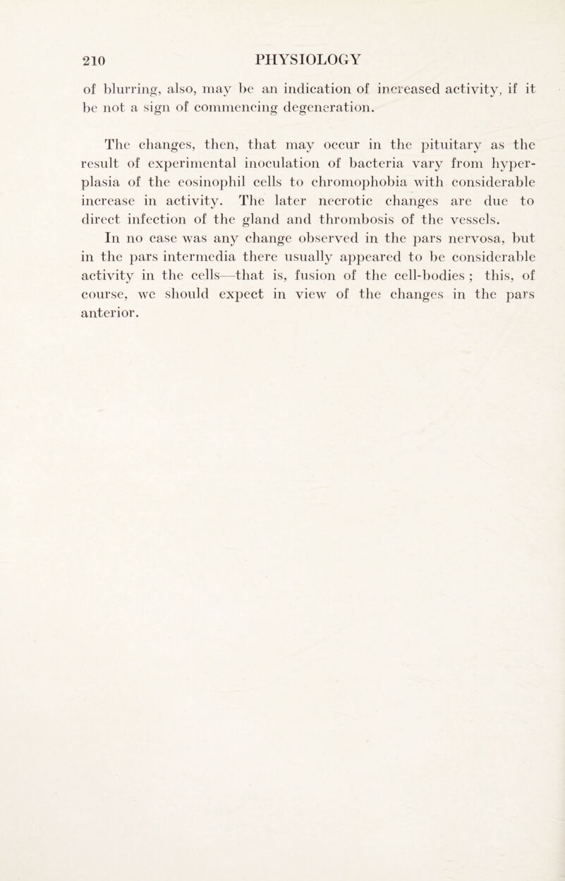 of blurring, also, may be an indication of increased activity, if it be not a sign of commencing degeneration. The changes, then, that may occur in the pituitary as the result of experimental inoculation of bacteria vary from hyper¬ plasia of the eosinophil cells to chromophobia with considerable increase in activity. The later necrotic changes are due to direct infection of the gland and thrombosis of the vessels. In no case was any change observed in the pars nervosa, but in the pars intermedia there usually appeared to be considerable activity in the cells—that is, fusion of the cell-bodies ; this, of course, we should expect in view of the changes in the pars anterior.