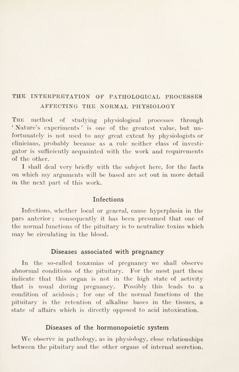 THE INTERPRETATION OF PATHOLOGICAL PROCESSES AFFECTING THE NORMAL PHYSIOLOGY The method of studying physiological processes through ‘ Nature’s experiments ’ is one of the greatest value, but un¬ fortunately is not used to any great extent by physiologists or clinicians, probably because as a rule neither class of investi¬ gator is sufficiently acquainted with the work and requirements of the other. I shall deal very briefly with the subject here, for the facts on which my arguments will be based are set out in more detail m the next part of this work. Infections Infections, whether local or general, cause hyperplasia in the pars anterior ; consequently it has been presumed that one of the normal functions of the pituitary is to neutralize toxins which may be circulating in the blood. Diseases associated with pregnancy In the so-called toxaemias of pregnancy we shall observe abnormal conditions of the pituitary. For the most part these indicate that this organ is not in the high state of activity that is usual during pregnancy. Possibly this leads to a condition of acidosis ; for one of the normal functions of the pituitary is the retention of alkaline bases in the tissues, a state of affairs which is directly opposed to acid intoxication. Diseases of the hormonopoietic system We observe in pathology, as in physiology, close relationships between the pituitary and the other organs of internal secretion.