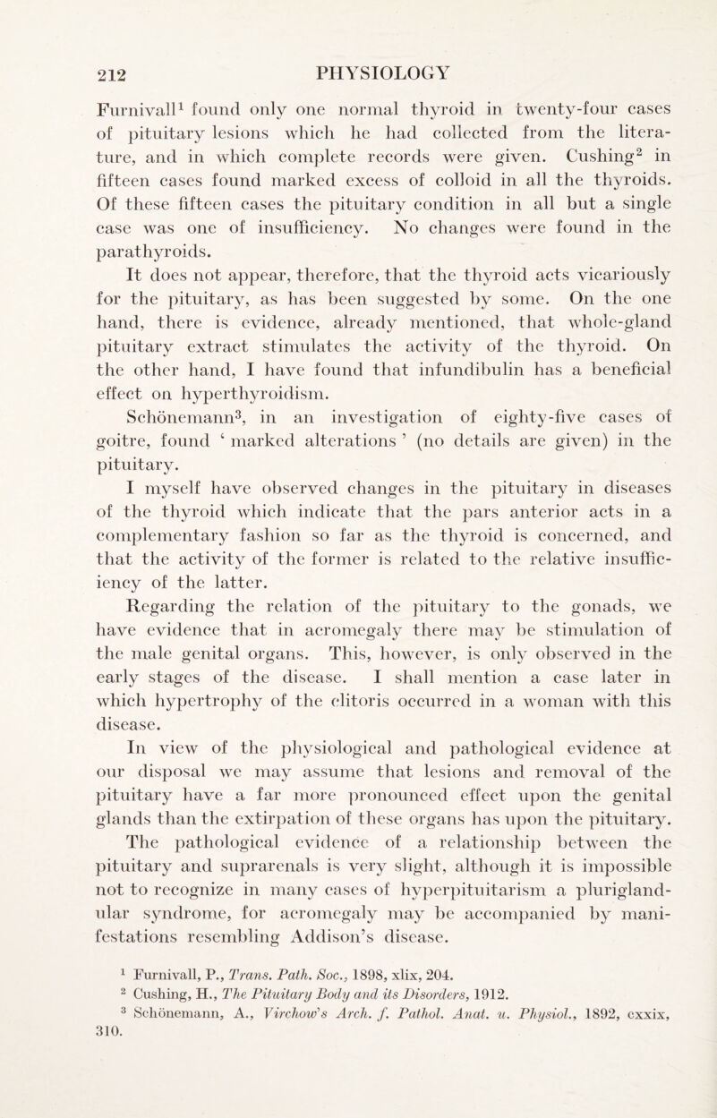 FurnivalP found only one normal thyroid in twenty-four cases of pituitary lesions which he had collected from the litera¬ ture, and in which complete records were given. Cushing^ in fifteen cases found marked excess of colloid in all the thyroids. Of these fifteen cases the pituitary condition in all but a single case was one of insufficiency. No changes were found in the parathyroids. It does not appear, therefore, that the thyroid acts vicariously for the pituitary, as has been suggested by some. On the one hand, there is evidence, already mentioned, that whole-gland pituitary extract stimulates the activity of the thyroid. On the other hand, I have found that infundibulin has a beneficial effect on hyperthyroidism. Schonemann^, in an investigation of eighty-five cases of goitre, found ‘ marked alterations ’ (no details are given) in the pituitary. 1 myself have observed changes in the pituitary in diseases of the thyroid which indicate that the pars anterior acts in a complementary fashion so far as the thyroid is concerned, and that the activity of the former is related to the relative insuffic¬ iency of the latter. Regarding the relation of the pituitary to the gonads, we have evidence that in acromegaly there may be stimulation of the male genital organs. This, however, is only observed in the early stages of the disease. I shall mention a case later in which hypertrophy of the clitoris occurred in a woman with this disease. In view of the physiological and pathological evidence at our disposal we may assume that lesions and removal of the pituitary have a far more ])ronounced effect upon the genital glands than the extirpation of these organs has upon the pituitary. The pathological evidence of a relationship between the pituitary and suprarenals is very slight, although it is impossible not to recognize in many cases of hyperpituitarism a plurigland¬ ular syndrome, for acromegaly may be accompanied by mani¬ festations resembling Addison’s disease. ^ Furnivall, P., Trans. Path. Soc., 1898, xlix, 204. 2 Cushing, H., The Pituitary Body and its Disorders, 1912. ^ Schonemann, A., Virchow's Arch. f. Pathol. Anat. u. Physiol., 1892, cxxix, 310.