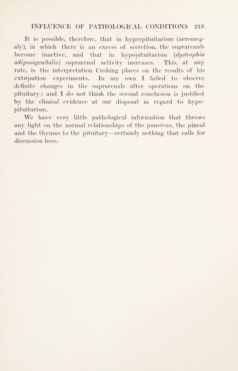 It is possible, therefore, that in hyperpituitarism (acromeg¬ aly), in which there is an excess of secretion, the suprarenals become inactive, and that in hypopituitarism {dystrophia adiposogenitalis) suprarenal activity increases. This, at any rate, is the interpretation Cushing places on the results of his extirpation experiments. In my own I failed to observe definite changes in the suprarenals after operations on the pituitary; and I do not think the second conclusion is justified by the clinical evidence at our disposal in regard to hypo¬ pituitarism. We have very little pathological information that throws any light on the normal relationships of the pancreas, the pineal and the thymus to the pituitary—certainly nothing that calls for discussion here.