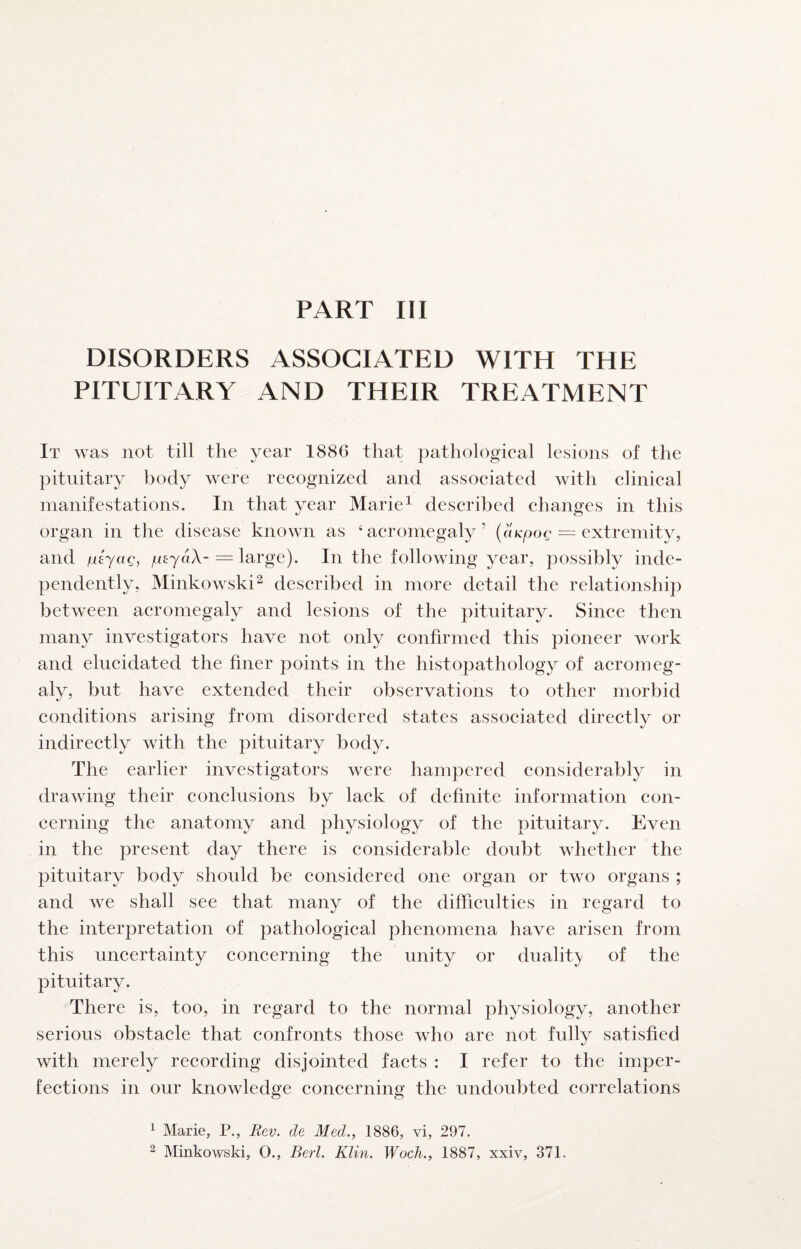 DISORDERS ASSOCIATED WITH THE PITUITARY AND THEIR TREATMENT It was not till the year 1886 that pathological lesions of the pituitary body were recognized and associated with clinical manifestations. In that year Marie^ described changes in this •y c5 organ in the disease known as ‘acromegaly’ (o/cpoc = extremity, and i-iiyaQ, /uejaX- = large). In the following year, possibly inde¬ pendently, Minkowski^ described in more detail the relationship between acromegaly and lesions of the pituitary. Since then many investigators have not only confirmed this pioneer work and elucidated the finer points in the histopathology of acromeg¬ aly, but have extended their observations to other morbid conditions arising from disordered states associated directly or indirectly with the pituitary body. The earlier investigators were hampered considerably in drawing their conclusions by lack of definite information con¬ cerning the anatomy and physiology of the pituitary. Even in the present day there is considerable doubt whether the pituitary body should be considered one organ or two organs ; and we shall see that many of the difficulties in regard to the interpretation of pathological phenomena have arisen from this uncertainty concerning the unity or duality of the pituitary. There is, too, in regard to the normal physiology, another serious obstacle that confronts those who are not fully satisfied with merely recording disjointed facts : I refer to the imper¬ fections in our knowledge concerning the undoubted correlations ^ Marie, P., Rev. de Med.., 1886, vi, 297. ^ Minkowski, 0., Berl. Klin. Woch., 1887, xxiv, 371.